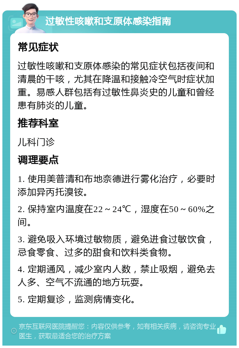 过敏性咳嗽和支原体感染指南 常见症状 过敏性咳嗽和支原体感染的常见症状包括夜间和清晨的干咳，尤其在降温和接触冷空气时症状加重。易感人群包括有过敏性鼻炎史的儿童和曾经患有肺炎的儿童。 推荐科室 儿科门诊 调理要点 1. 使用美普清和布地奈德进行雾化治疗，必要时添加异丙托溴铵。 2. 保持室内温度在22～24℃，湿度在50～60%之间。 3. 避免吸入环境过敏物质，避免进食过敏饮食，忌食零食、过多的甜食和饮料类食物。 4. 定期通风，减少室内人数，禁止吸烟，避免去人多、空气不流通的地方玩耍。 5. 定期复诊，监测病情变化。