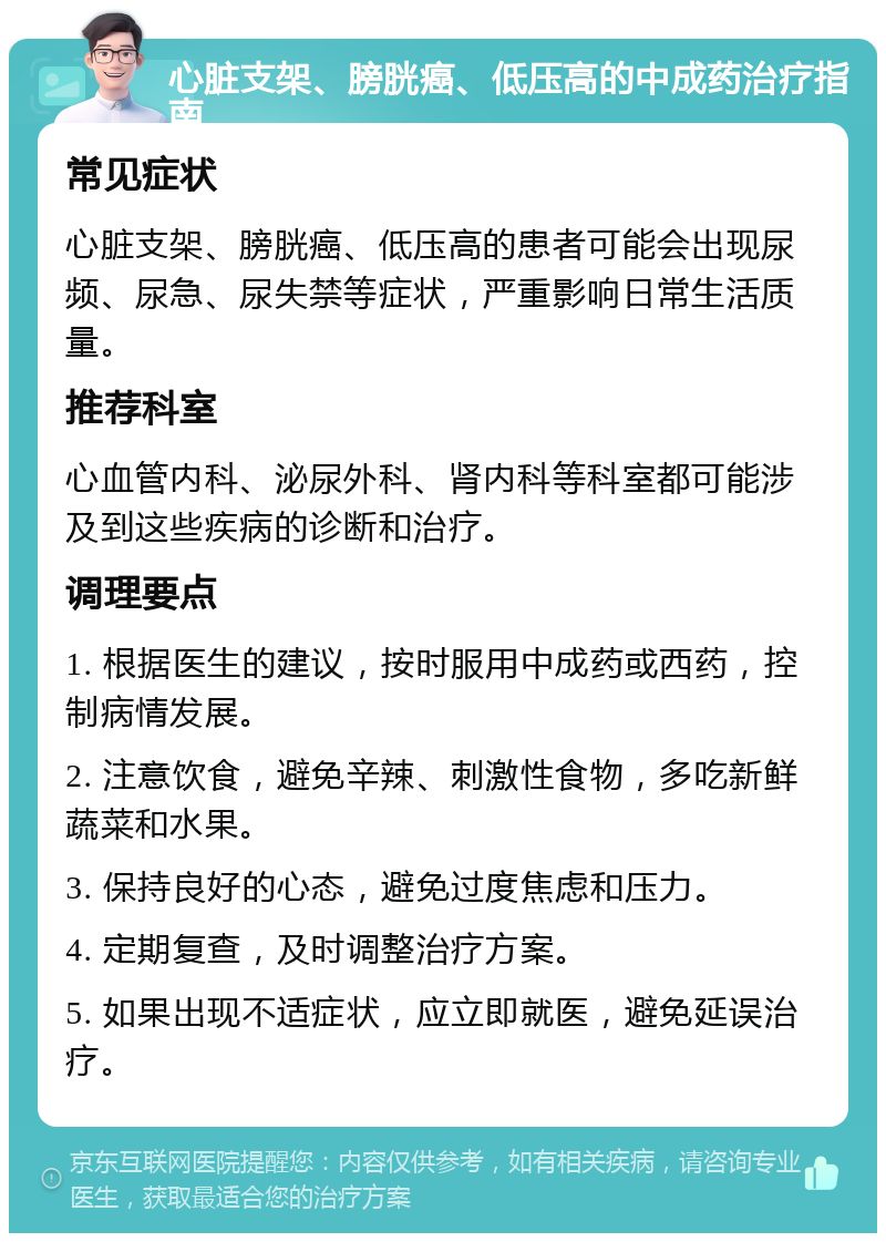 心脏支架、膀胱癌、低压高的中成药治疗指南 常见症状 心脏支架、膀胱癌、低压高的患者可能会出现尿频、尿急、尿失禁等症状，严重影响日常生活质量。 推荐科室 心血管内科、泌尿外科、肾内科等科室都可能涉及到这些疾病的诊断和治疗。 调理要点 1. 根据医生的建议，按时服用中成药或西药，控制病情发展。 2. 注意饮食，避免辛辣、刺激性食物，多吃新鲜蔬菜和水果。 3. 保持良好的心态，避免过度焦虑和压力。 4. 定期复查，及时调整治疗方案。 5. 如果出现不适症状，应立即就医，避免延误治疗。