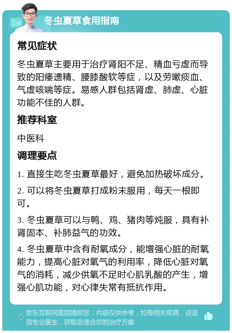 冬虫夏草食用指南 常见症状 冬虫夏草主要用于治疗肾阳不足、精血亏虚而导致的阳痿遗精、腰膝酸软等症，以及劳嗽痰血、气虚咳喘等症。易感人群包括肾虚、肺虚、心脏功能不佳的人群。 推荐科室 中医科 调理要点 1. 直接生吃冬虫夏草最好，避免加热破坏成分。 2. 可以将冬虫夏草打成粉末服用，每天一根即可。 3. 冬虫夏草可以与鸭、鸡、猪肉等炖服，具有补肾固本、补肺益气的功效。 4. 冬虫夏草中含有耐氧成分，能增强心脏的耐氧能力，提高心脏对氧气的利用率，降低心脏对氧气的消耗，减少供氧不足时心肌乳酸的产生，增强心肌功能，对心律失常有抵抗作用。