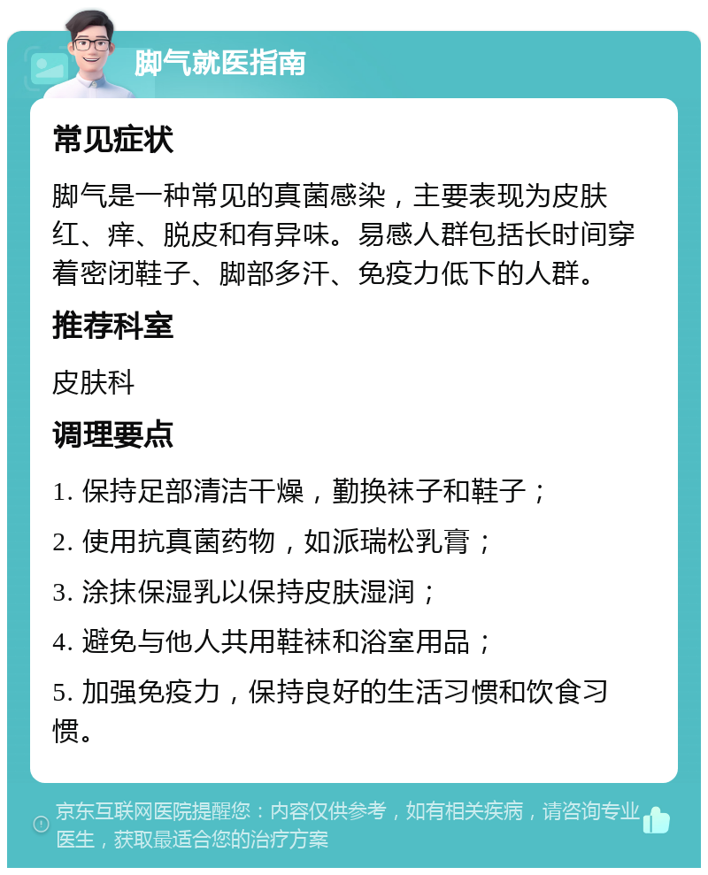 脚气就医指南 常见症状 脚气是一种常见的真菌感染，主要表现为皮肤红、痒、脱皮和有异味。易感人群包括长时间穿着密闭鞋子、脚部多汗、免疫力低下的人群。 推荐科室 皮肤科 调理要点 1. 保持足部清洁干燥，勤换袜子和鞋子； 2. 使用抗真菌药物，如派瑞松乳膏； 3. 涂抹保湿乳以保持皮肤湿润； 4. 避免与他人共用鞋袜和浴室用品； 5. 加强免疫力，保持良好的生活习惯和饮食习惯。