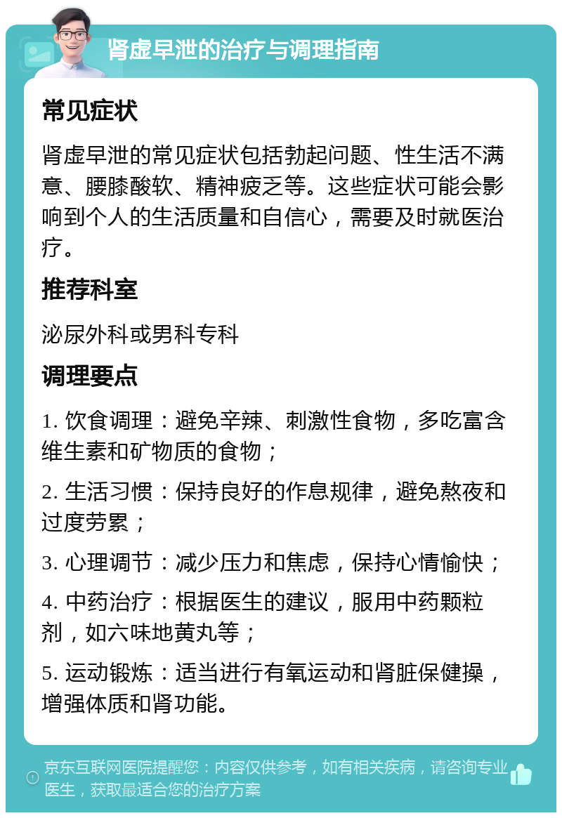 肾虚早泄的治疗与调理指南 常见症状 肾虚早泄的常见症状包括勃起问题、性生活不满意、腰膝酸软、精神疲乏等。这些症状可能会影响到个人的生活质量和自信心，需要及时就医治疗。 推荐科室 泌尿外科或男科专科 调理要点 1. 饮食调理：避免辛辣、刺激性食物，多吃富含维生素和矿物质的食物； 2. 生活习惯：保持良好的作息规律，避免熬夜和过度劳累； 3. 心理调节：减少压力和焦虑，保持心情愉快； 4. 中药治疗：根据医生的建议，服用中药颗粒剂，如六味地黄丸等； 5. 运动锻炼：适当进行有氧运动和肾脏保健操，增强体质和肾功能。