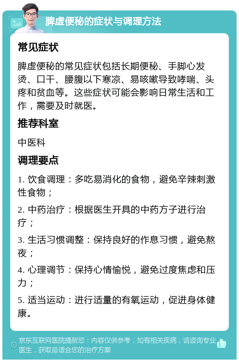 脾虚便秘的症状与调理方法 常见症状 脾虚便秘的常见症状包括长期便秘、手脚心发烫、口干、腰腹以下寒凉、易咳嗽导致哮喘、头疼和贫血等。这些症状可能会影响日常生活和工作，需要及时就医。 推荐科室 中医科 调理要点 1. 饮食调理：多吃易消化的食物，避免辛辣刺激性食物； 2. 中药治疗：根据医生开具的中药方子进行治疗； 3. 生活习惯调整：保持良好的作息习惯，避免熬夜； 4. 心理调节：保持心情愉悦，避免过度焦虑和压力； 5. 适当运动：进行适量的有氧运动，促进身体健康。