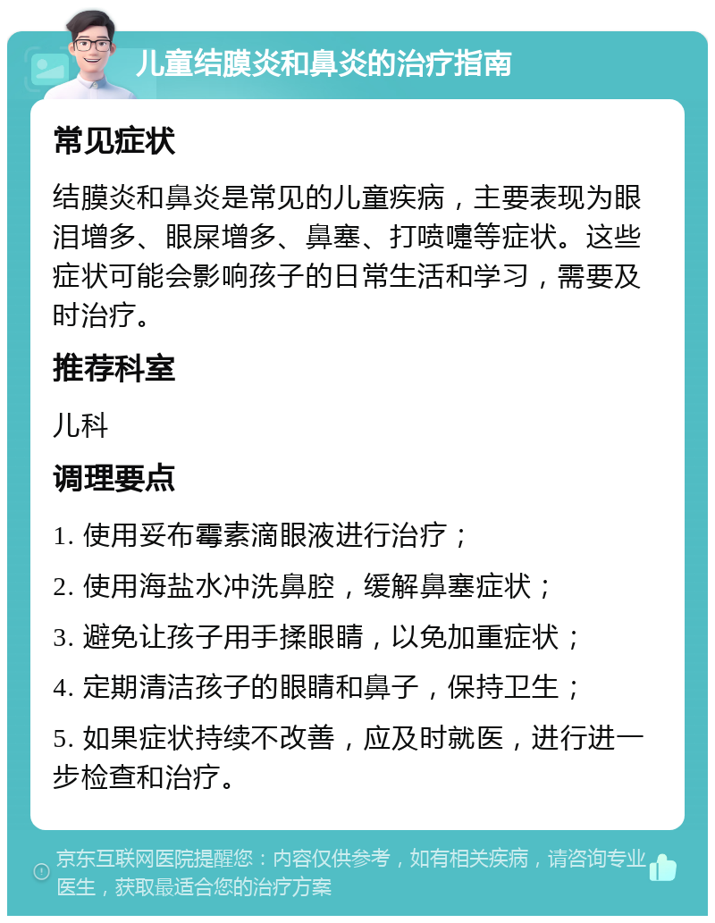 儿童结膜炎和鼻炎的治疗指南 常见症状 结膜炎和鼻炎是常见的儿童疾病，主要表现为眼泪增多、眼屎增多、鼻塞、打喷嚏等症状。这些症状可能会影响孩子的日常生活和学习，需要及时治疗。 推荐科室 儿科 调理要点 1. 使用妥布霉素滴眼液进行治疗； 2. 使用海盐水冲洗鼻腔，缓解鼻塞症状； 3. 避免让孩子用手揉眼睛，以免加重症状； 4. 定期清洁孩子的眼睛和鼻子，保持卫生； 5. 如果症状持续不改善，应及时就医，进行进一步检查和治疗。