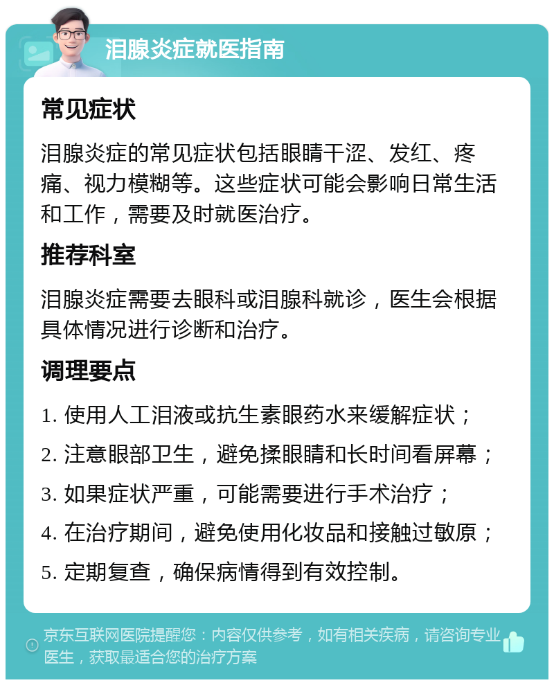 泪腺炎症就医指南 常见症状 泪腺炎症的常见症状包括眼睛干涩、发红、疼痛、视力模糊等。这些症状可能会影响日常生活和工作，需要及时就医治疗。 推荐科室 泪腺炎症需要去眼科或泪腺科就诊，医生会根据具体情况进行诊断和治疗。 调理要点 1. 使用人工泪液或抗生素眼药水来缓解症状； 2. 注意眼部卫生，避免揉眼睛和长时间看屏幕； 3. 如果症状严重，可能需要进行手术治疗； 4. 在治疗期间，避免使用化妆品和接触过敏原； 5. 定期复查，确保病情得到有效控制。