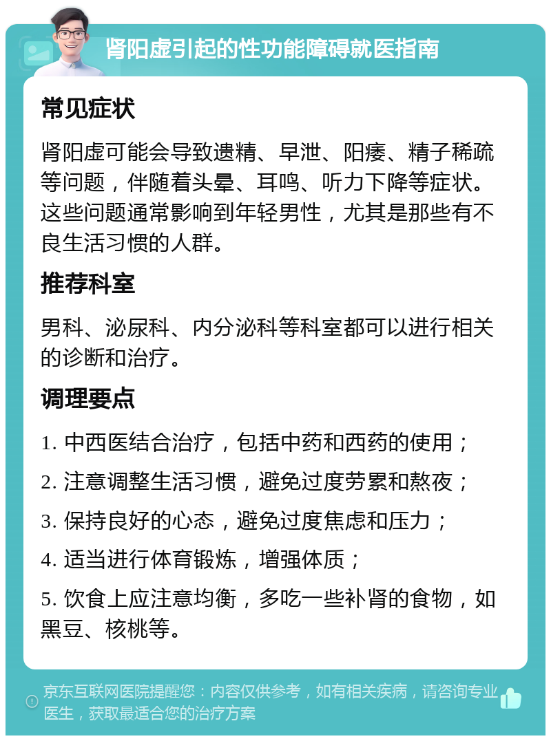 肾阳虚引起的性功能障碍就医指南 常见症状 肾阳虚可能会导致遗精、早泄、阳痿、精子稀疏等问题，伴随着头晕、耳鸣、听力下降等症状。这些问题通常影响到年轻男性，尤其是那些有不良生活习惯的人群。 推荐科室 男科、泌尿科、内分泌科等科室都可以进行相关的诊断和治疗。 调理要点 1. 中西医结合治疗，包括中药和西药的使用； 2. 注意调整生活习惯，避免过度劳累和熬夜； 3. 保持良好的心态，避免过度焦虑和压力； 4. 适当进行体育锻炼，增强体质； 5. 饮食上应注意均衡，多吃一些补肾的食物，如黑豆、核桃等。