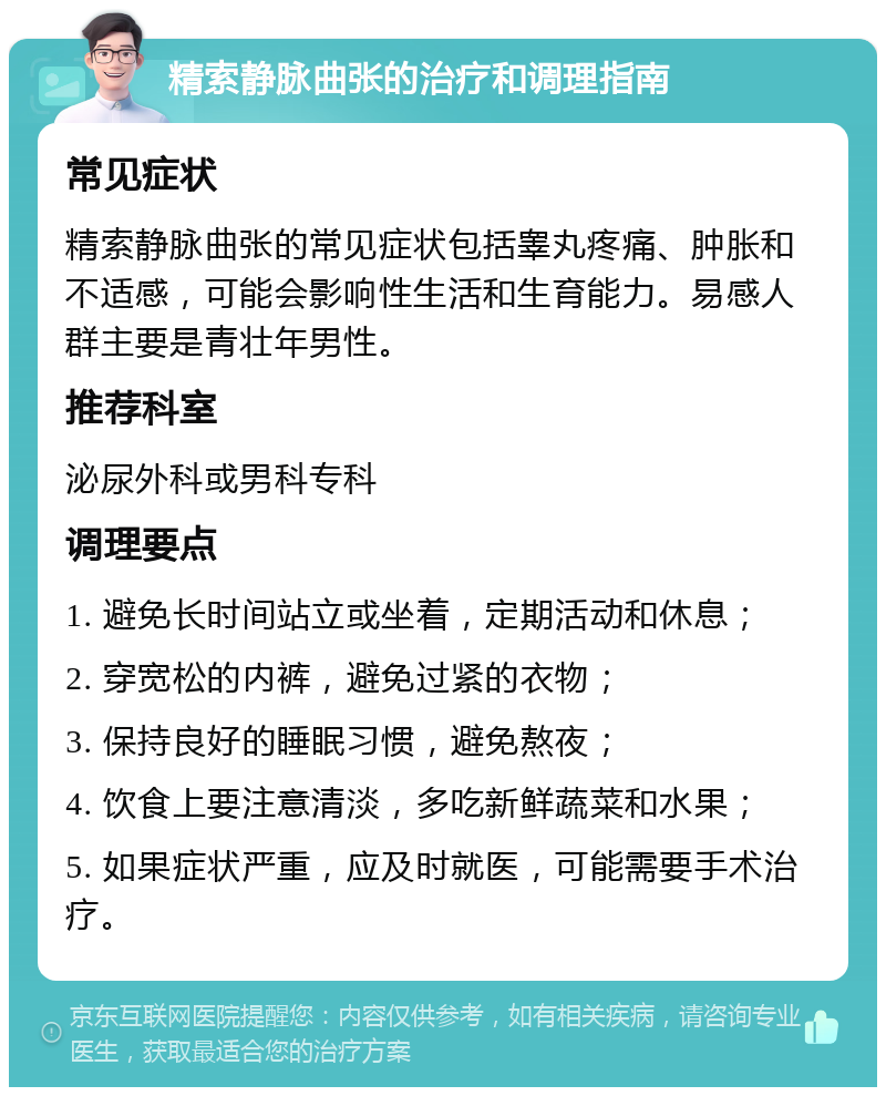 精索静脉曲张的治疗和调理指南 常见症状 精索静脉曲张的常见症状包括睾丸疼痛、肿胀和不适感，可能会影响性生活和生育能力。易感人群主要是青壮年男性。 推荐科室 泌尿外科或男科专科 调理要点 1. 避免长时间站立或坐着，定期活动和休息； 2. 穿宽松的内裤，避免过紧的衣物； 3. 保持良好的睡眠习惯，避免熬夜； 4. 饮食上要注意清淡，多吃新鲜蔬菜和水果； 5. 如果症状严重，应及时就医，可能需要手术治疗。