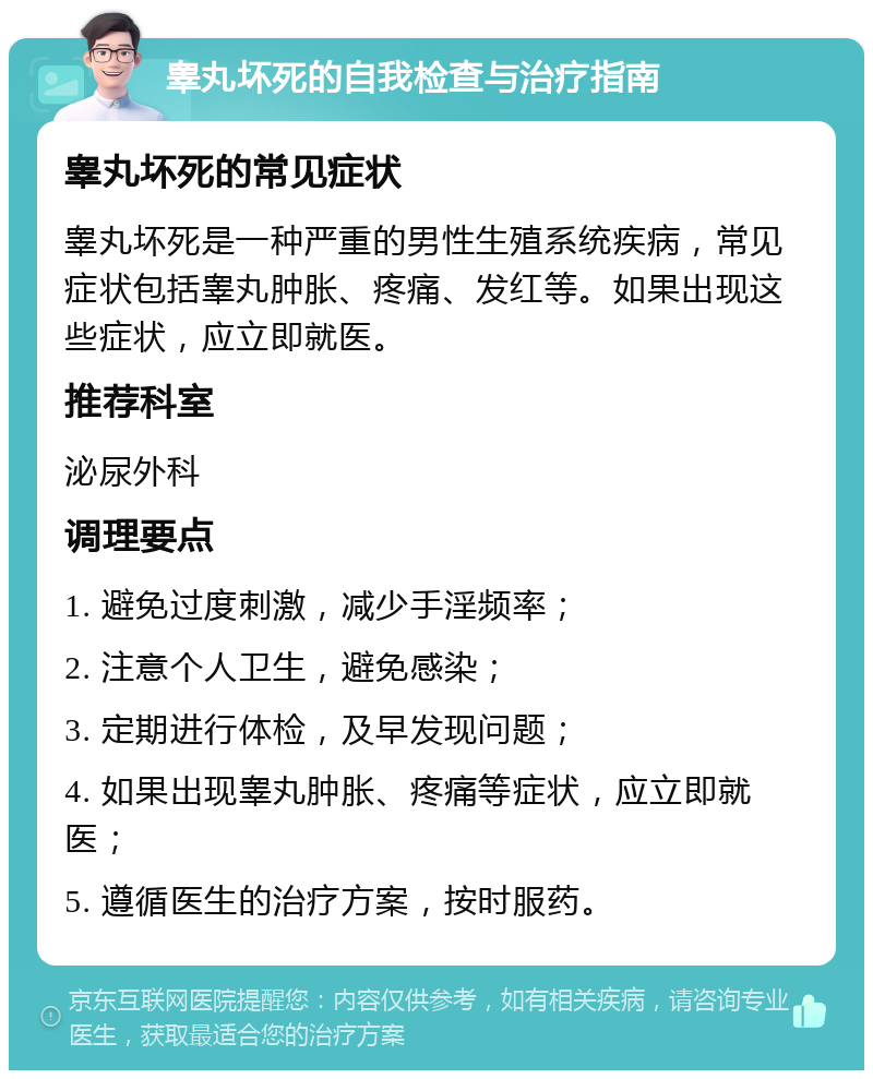 睾丸坏死的自我检查与治疗指南 睾丸坏死的常见症状 睾丸坏死是一种严重的男性生殖系统疾病，常见症状包括睾丸肿胀、疼痛、发红等。如果出现这些症状，应立即就医。 推荐科室 泌尿外科 调理要点 1. 避免过度刺激，减少手淫频率； 2. 注意个人卫生，避免感染； 3. 定期进行体检，及早发现问题； 4. 如果出现睾丸肿胀、疼痛等症状，应立即就医； 5. 遵循医生的治疗方案，按时服药。