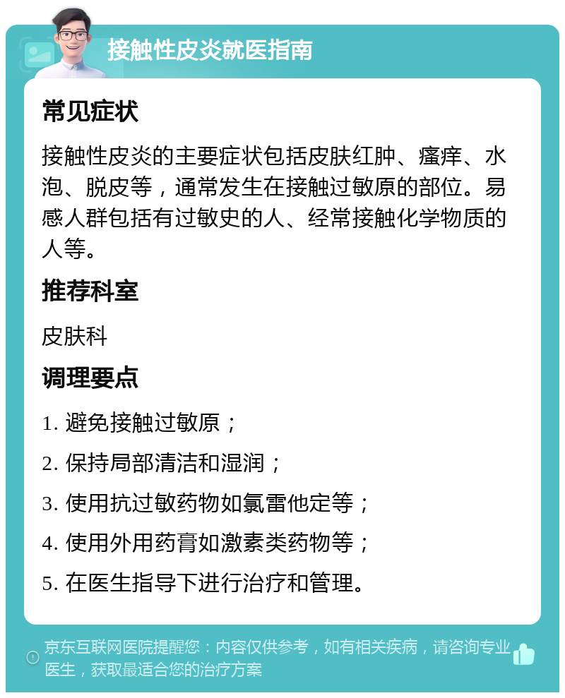 接触性皮炎就医指南 常见症状 接触性皮炎的主要症状包括皮肤红肿、瘙痒、水泡、脱皮等，通常发生在接触过敏原的部位。易感人群包括有过敏史的人、经常接触化学物质的人等。 推荐科室 皮肤科 调理要点 1. 避免接触过敏原； 2. 保持局部清洁和湿润； 3. 使用抗过敏药物如氯雷他定等； 4. 使用外用药膏如激素类药物等； 5. 在医生指导下进行治疗和管理。