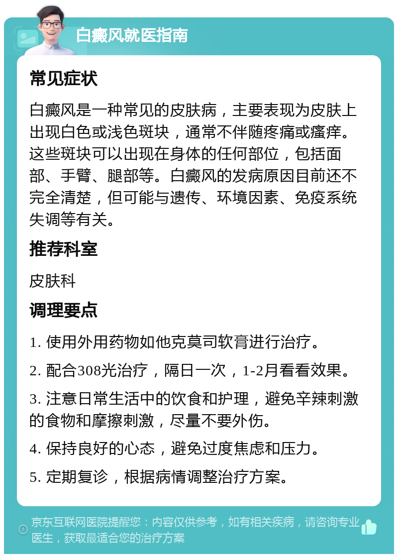 白癜风就医指南 常见症状 白癜风是一种常见的皮肤病，主要表现为皮肤上出现白色或浅色斑块，通常不伴随疼痛或瘙痒。这些斑块可以出现在身体的任何部位，包括面部、手臂、腿部等。白癜风的发病原因目前还不完全清楚，但可能与遗传、环境因素、免疫系统失调等有关。 推荐科室 皮肤科 调理要点 1. 使用外用药物如他克莫司软膏进行治疗。 2. 配合308光治疗，隔日一次，1-2月看看效果。 3. 注意日常生活中的饮食和护理，避免辛辣刺激的食物和摩擦刺激，尽量不要外伤。 4. 保持良好的心态，避免过度焦虑和压力。 5. 定期复诊，根据病情调整治疗方案。