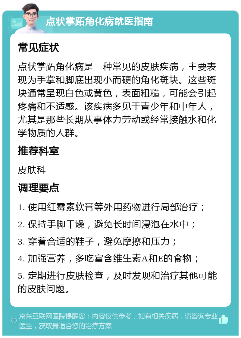 点状掌跖角化病就医指南 常见症状 点状掌跖角化病是一种常见的皮肤疾病，主要表现为手掌和脚底出现小而硬的角化斑块。这些斑块通常呈现白色或黄色，表面粗糙，可能会引起疼痛和不适感。该疾病多见于青少年和中年人，尤其是那些长期从事体力劳动或经常接触水和化学物质的人群。 推荐科室 皮肤科 调理要点 1. 使用红霉素软膏等外用药物进行局部治疗； 2. 保持手脚干燥，避免长时间浸泡在水中； 3. 穿着合适的鞋子，避免摩擦和压力； 4. 加强营养，多吃富含维生素A和E的食物； 5. 定期进行皮肤检查，及时发现和治疗其他可能的皮肤问题。