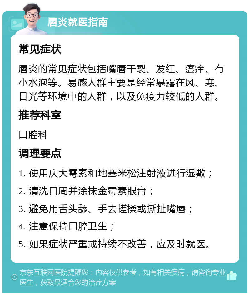 唇炎就医指南 常见症状 唇炎的常见症状包括嘴唇干裂、发红、瘙痒、有小水泡等。易感人群主要是经常暴露在风、寒、日光等环境中的人群，以及免疫力较低的人群。 推荐科室 口腔科 调理要点 1. 使用庆大霉素和地塞米松注射液进行湿敷； 2. 清洗口周并涂抹金霉素眼膏； 3. 避免用舌头舔、手去搓揉或撕扯嘴唇； 4. 注意保持口腔卫生； 5. 如果症状严重或持续不改善，应及时就医。