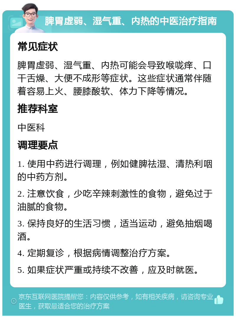 脾胃虚弱、湿气重、内热的中医治疗指南 常见症状 脾胃虚弱、湿气重、内热可能会导致喉咙痒、口干舌燥、大便不成形等症状。这些症状通常伴随着容易上火、腰膝酸软、体力下降等情况。 推荐科室 中医科 调理要点 1. 使用中药进行调理，例如健脾祛湿、清热利咽的中药方剂。 2. 注意饮食，少吃辛辣刺激性的食物，避免过于油腻的食物。 3. 保持良好的生活习惯，适当运动，避免抽烟喝酒。 4. 定期复诊，根据病情调整治疗方案。 5. 如果症状严重或持续不改善，应及时就医。