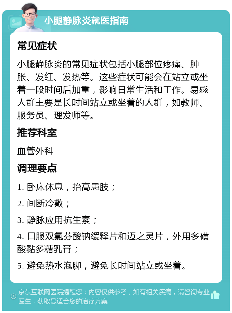 小腿静脉炎就医指南 常见症状 小腿静脉炎的常见症状包括小腿部位疼痛、肿胀、发红、发热等。这些症状可能会在站立或坐着一段时间后加重，影响日常生活和工作。易感人群主要是长时间站立或坐着的人群，如教师、服务员、理发师等。 推荐科室 血管外科 调理要点 1. 卧床休息，抬高患肢； 2. 间断冷敷； 3. 静脉应用抗生素； 4. 口服双氯芬酸钠缓释片和迈之灵片，外用多磺酸黏多糖乳膏； 5. 避免热水泡脚，避免长时间站立或坐着。