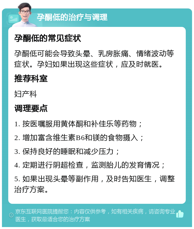 孕酮低的治疗与调理 孕酮低的常见症状 孕酮低可能会导致头晕、乳房胀痛、情绪波动等症状。孕妇如果出现这些症状，应及时就医。 推荐科室 妇产科 调理要点 1. 按医嘱服用黄体酮和补佳乐等药物； 2. 增加富含维生素B6和镁的食物摄入； 3. 保持良好的睡眠和减少压力； 4. 定期进行阴超检查，监测胎儿的发育情况； 5. 如果出现头晕等副作用，及时告知医生，调整治疗方案。