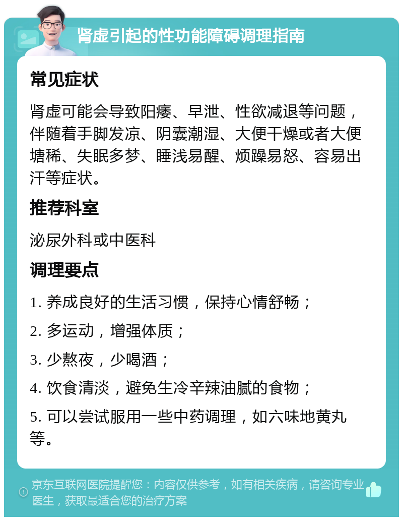 肾虚引起的性功能障碍调理指南 常见症状 肾虚可能会导致阳痿、早泄、性欲减退等问题，伴随着手脚发凉、阴囊潮湿、大便干燥或者大便塘稀、失眠多梦、睡浅易醒、烦躁易怒、容易出汗等症状。 推荐科室 泌尿外科或中医科 调理要点 1. 养成良好的生活习惯，保持心情舒畅； 2. 多运动，增强体质； 3. 少熬夜，少喝酒； 4. 饮食清淡，避免生冷辛辣油腻的食物； 5. 可以尝试服用一些中药调理，如六味地黄丸等。