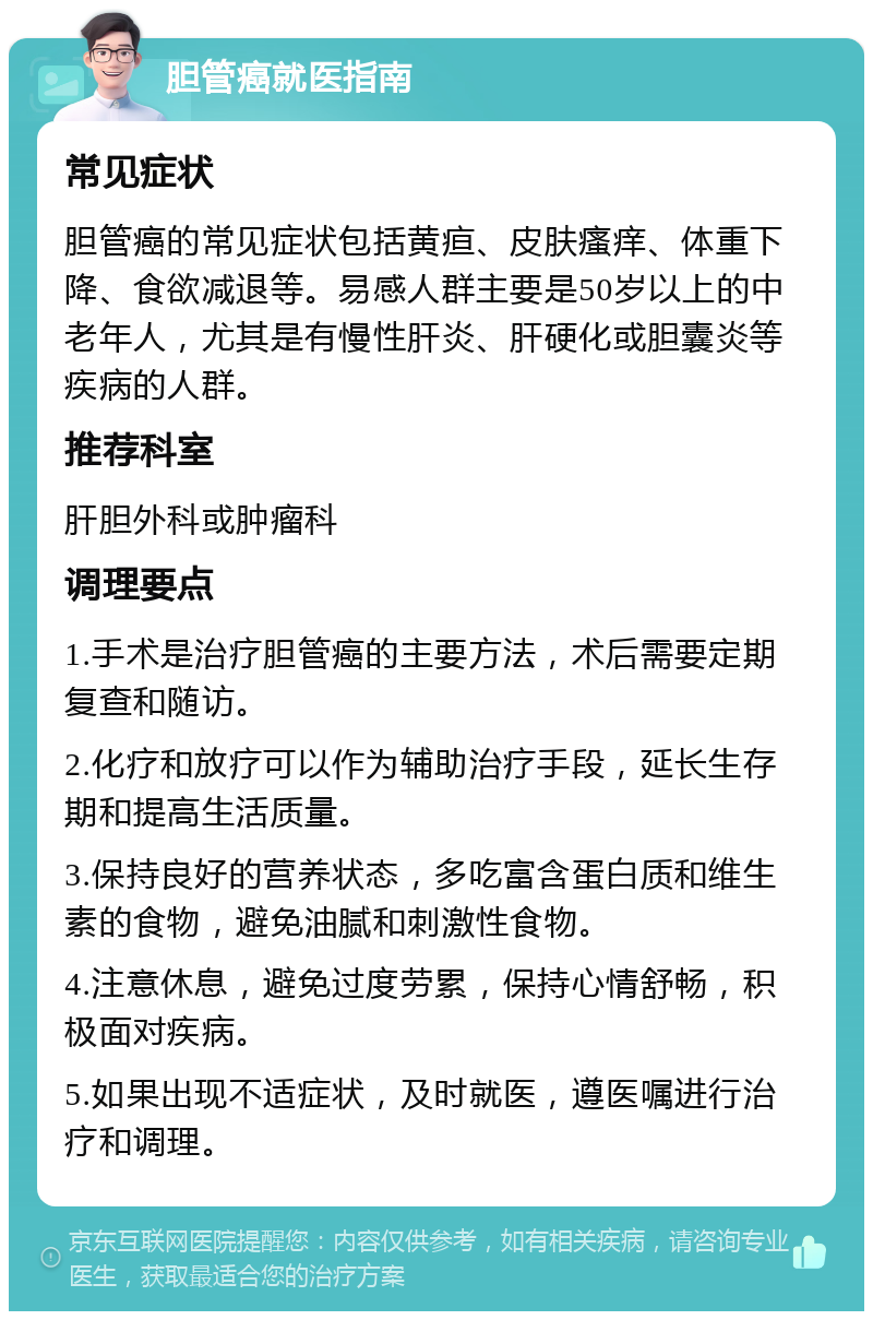 胆管癌就医指南 常见症状 胆管癌的常见症状包括黄疸、皮肤瘙痒、体重下降、食欲减退等。易感人群主要是50岁以上的中老年人，尤其是有慢性肝炎、肝硬化或胆囊炎等疾病的人群。 推荐科室 肝胆外科或肿瘤科 调理要点 1.手术是治疗胆管癌的主要方法，术后需要定期复查和随访。 2.化疗和放疗可以作为辅助治疗手段，延长生存期和提高生活质量。 3.保持良好的营养状态，多吃富含蛋白质和维生素的食物，避免油腻和刺激性食物。 4.注意休息，避免过度劳累，保持心情舒畅，积极面对疾病。 5.如果出现不适症状，及时就医，遵医嘱进行治疗和调理。