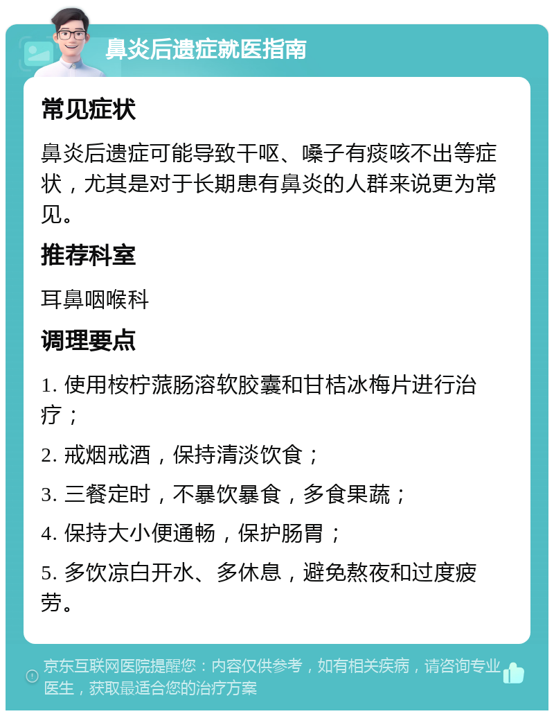 鼻炎后遗症就医指南 常见症状 鼻炎后遗症可能导致干呕、嗓子有痰咳不出等症状，尤其是对于长期患有鼻炎的人群来说更为常见。 推荐科室 耳鼻咽喉科 调理要点 1. 使用桉柠蒎肠溶软胶囊和甘桔冰梅片进行治疗； 2. 戒烟戒酒，保持清淡饮食； 3. 三餐定时，不暴饮暴食，多食果蔬； 4. 保持大小便通畅，保护肠胃； 5. 多饮凉白开水、多休息，避免熬夜和过度疲劳。