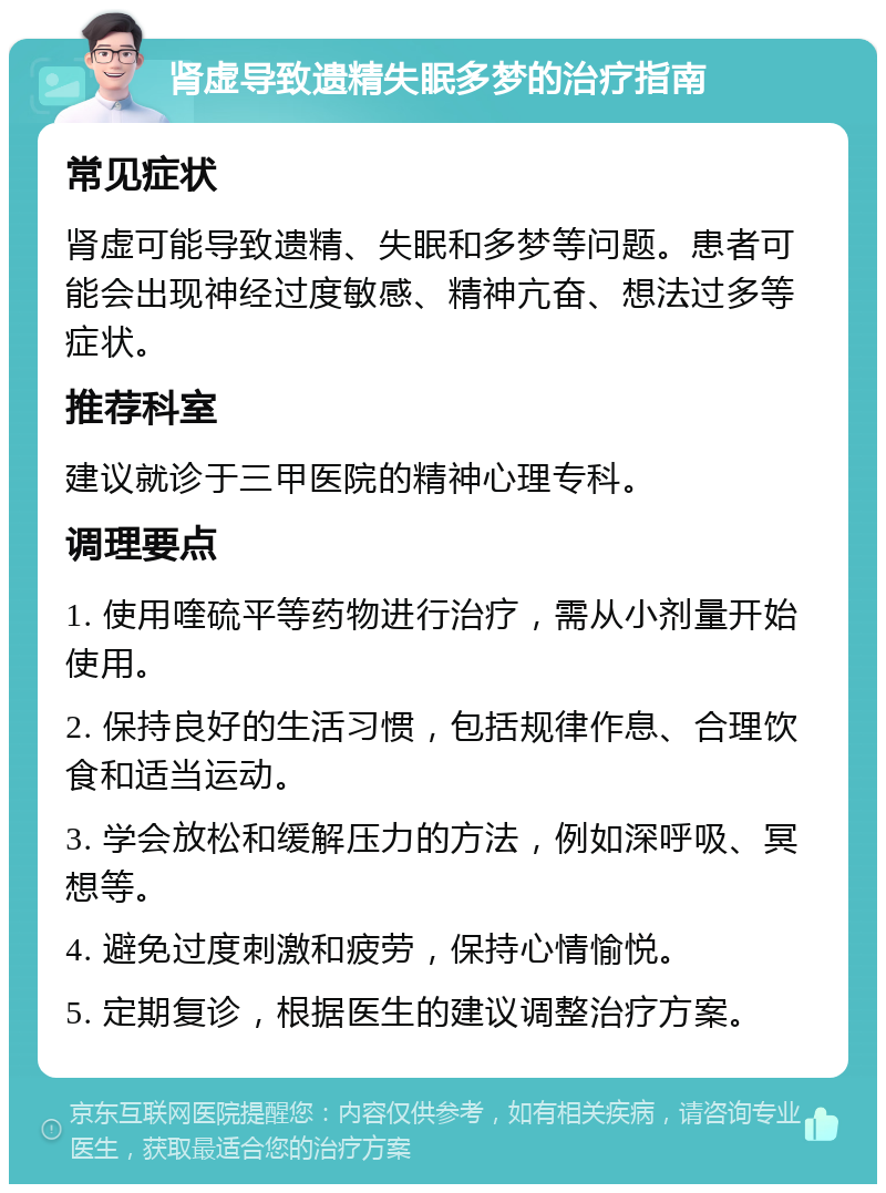 肾虚导致遗精失眠多梦的治疗指南 常见症状 肾虚可能导致遗精、失眠和多梦等问题。患者可能会出现神经过度敏感、精神亢奋、想法过多等症状。 推荐科室 建议就诊于三甲医院的精神心理专科。 调理要点 1. 使用喹硫平等药物进行治疗，需从小剂量开始使用。 2. 保持良好的生活习惯，包括规律作息、合理饮食和适当运动。 3. 学会放松和缓解压力的方法，例如深呼吸、冥想等。 4. 避免过度刺激和疲劳，保持心情愉悦。 5. 定期复诊，根据医生的建议调整治疗方案。