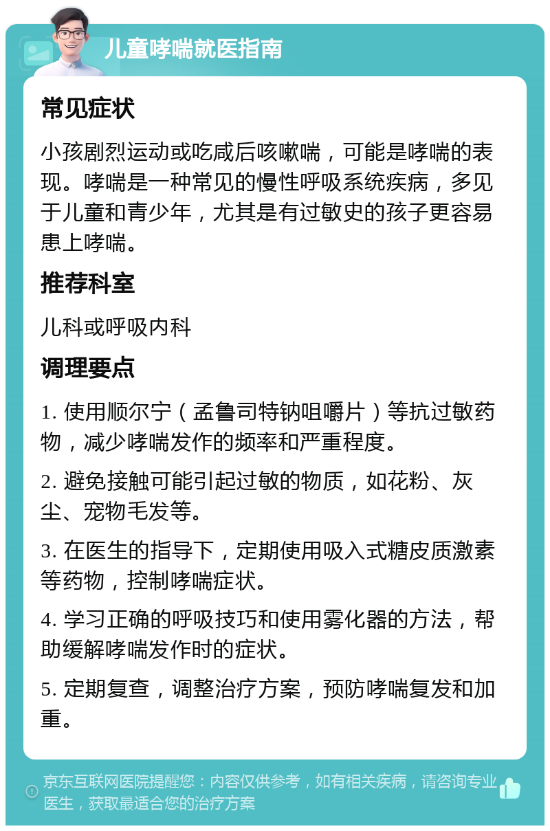 儿童哮喘就医指南 常见症状 小孩剧烈运动或吃咸后咳嗽喘，可能是哮喘的表现。哮喘是一种常见的慢性呼吸系统疾病，多见于儿童和青少年，尤其是有过敏史的孩子更容易患上哮喘。 推荐科室 儿科或呼吸内科 调理要点 1. 使用顺尔宁（孟鲁司特钠咀嚼片）等抗过敏药物，减少哮喘发作的频率和严重程度。 2. 避免接触可能引起过敏的物质，如花粉、灰尘、宠物毛发等。 3. 在医生的指导下，定期使用吸入式糖皮质激素等药物，控制哮喘症状。 4. 学习正确的呼吸技巧和使用雾化器的方法，帮助缓解哮喘发作时的症状。 5. 定期复查，调整治疗方案，预防哮喘复发和加重。