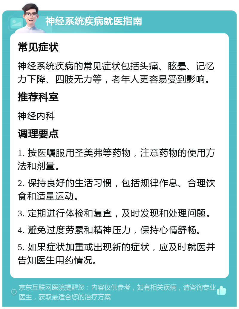 神经系统疾病就医指南 常见症状 神经系统疾病的常见症状包括头痛、眩晕、记忆力下降、四肢无力等，老年人更容易受到影响。 推荐科室 神经内科 调理要点 1. 按医嘱服用圣美弗等药物，注意药物的使用方法和剂量。 2. 保持良好的生活习惯，包括规律作息、合理饮食和适量运动。 3. 定期进行体检和复查，及时发现和处理问题。 4. 避免过度劳累和精神压力，保持心情舒畅。 5. 如果症状加重或出现新的症状，应及时就医并告知医生用药情况。