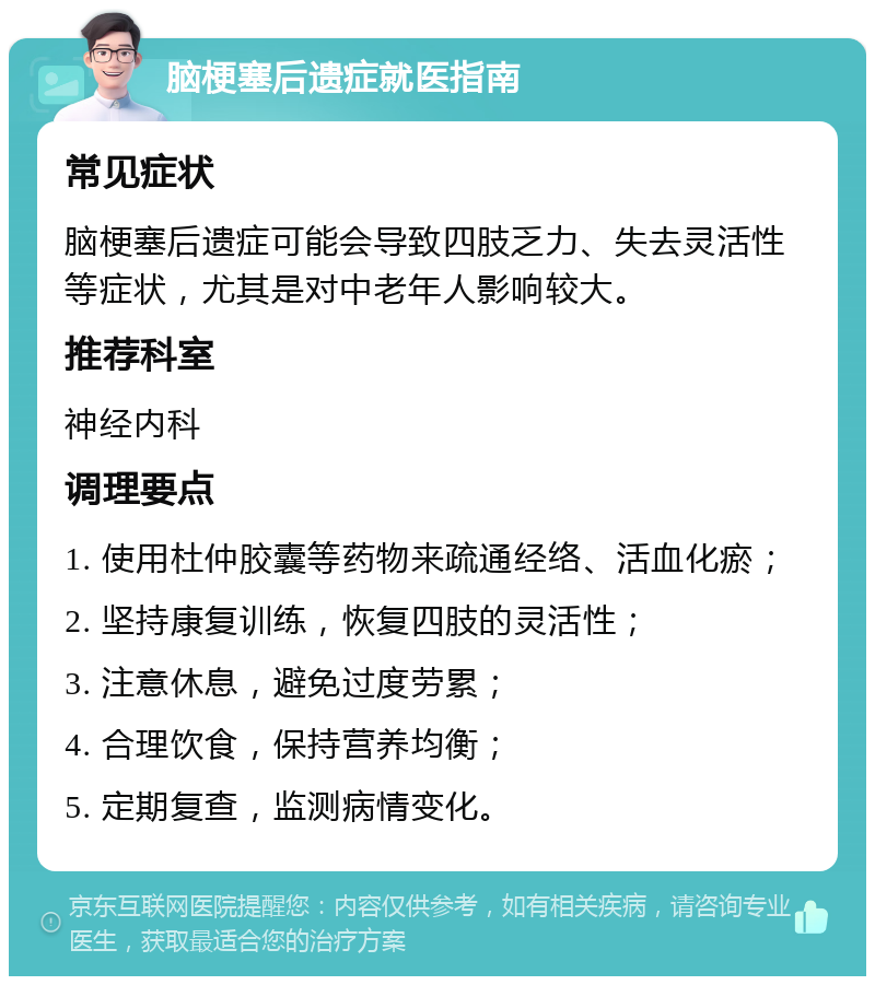 脑梗塞后遗症就医指南 常见症状 脑梗塞后遗症可能会导致四肢乏力、失去灵活性等症状，尤其是对中老年人影响较大。 推荐科室 神经内科 调理要点 1. 使用杜仲胶囊等药物来疏通经络、活血化瘀； 2. 坚持康复训练，恢复四肢的灵活性； 3. 注意休息，避免过度劳累； 4. 合理饮食，保持营养均衡； 5. 定期复查，监测病情变化。