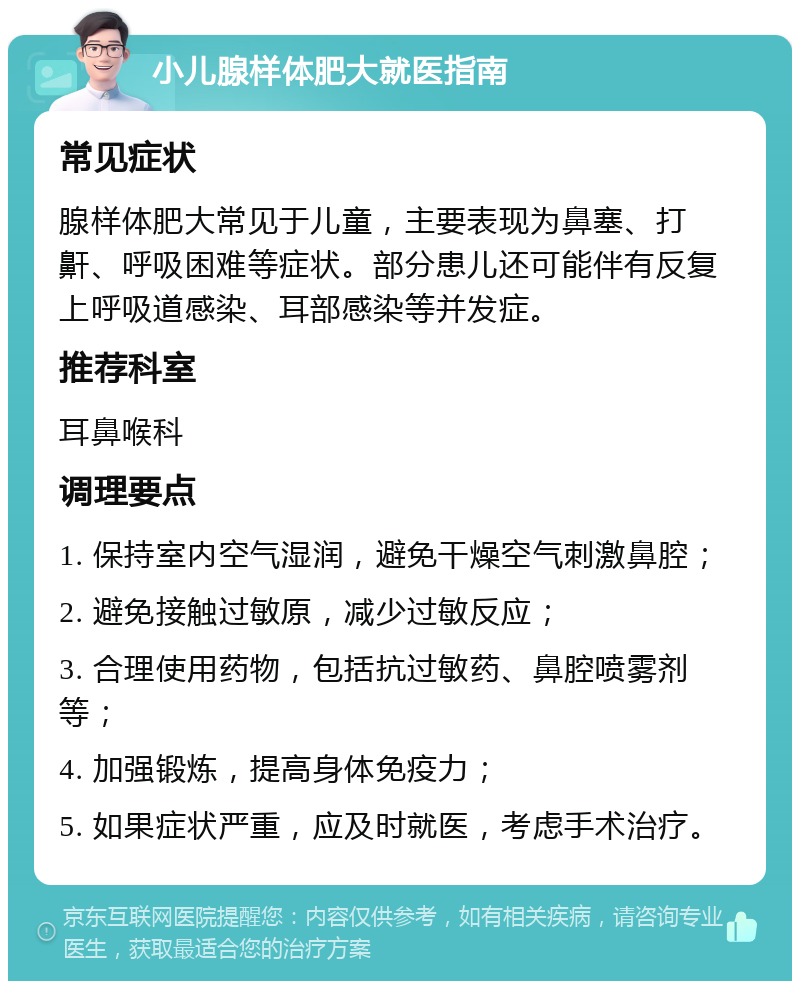 小儿腺样体肥大就医指南 常见症状 腺样体肥大常见于儿童，主要表现为鼻塞、打鼾、呼吸困难等症状。部分患儿还可能伴有反复上呼吸道感染、耳部感染等并发症。 推荐科室 耳鼻喉科 调理要点 1. 保持室内空气湿润，避免干燥空气刺激鼻腔； 2. 避免接触过敏原，减少过敏反应； 3. 合理使用药物，包括抗过敏药、鼻腔喷雾剂等； 4. 加强锻炼，提高身体免疫力； 5. 如果症状严重，应及时就医，考虑手术治疗。