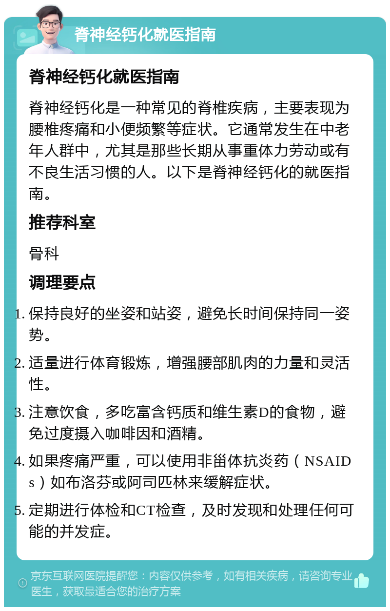 脊神经钙化就医指南 脊神经钙化就医指南 脊神经钙化是一种常见的脊椎疾病，主要表现为腰椎疼痛和小便频繁等症状。它通常发生在中老年人群中，尤其是那些长期从事重体力劳动或有不良生活习惯的人。以下是脊神经钙化的就医指南。 推荐科室 骨科 调理要点 保持良好的坐姿和站姿，避免长时间保持同一姿势。 适量进行体育锻炼，增强腰部肌肉的力量和灵活性。 注意饮食，多吃富含钙质和维生素D的食物，避免过度摄入咖啡因和酒精。 如果疼痛严重，可以使用非甾体抗炎药（NSAIDs）如布洛芬或阿司匹林来缓解症状。 定期进行体检和CT检查，及时发现和处理任何可能的并发症。