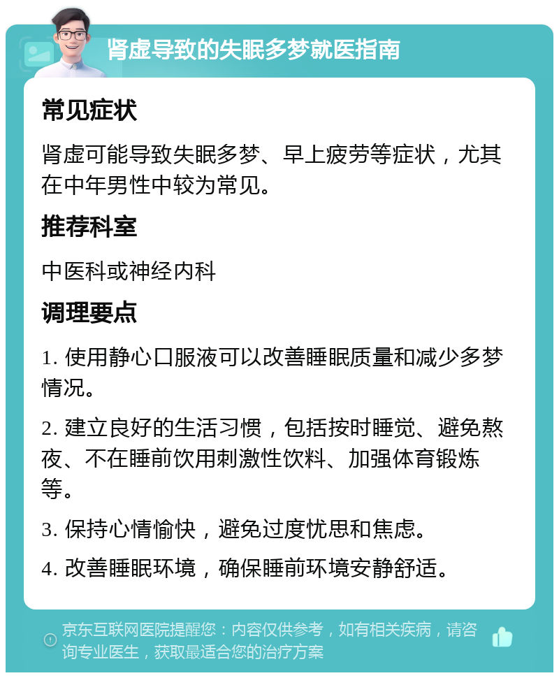 肾虚导致的失眠多梦就医指南 常见症状 肾虚可能导致失眠多梦、早上疲劳等症状，尤其在中年男性中较为常见。 推荐科室 中医科或神经内科 调理要点 1. 使用静心口服液可以改善睡眠质量和减少多梦情况。 2. 建立良好的生活习惯，包括按时睡觉、避免熬夜、不在睡前饮用刺激性饮料、加强体育锻炼等。 3. 保持心情愉快，避免过度忧思和焦虑。 4. 改善睡眠环境，确保睡前环境安静舒适。