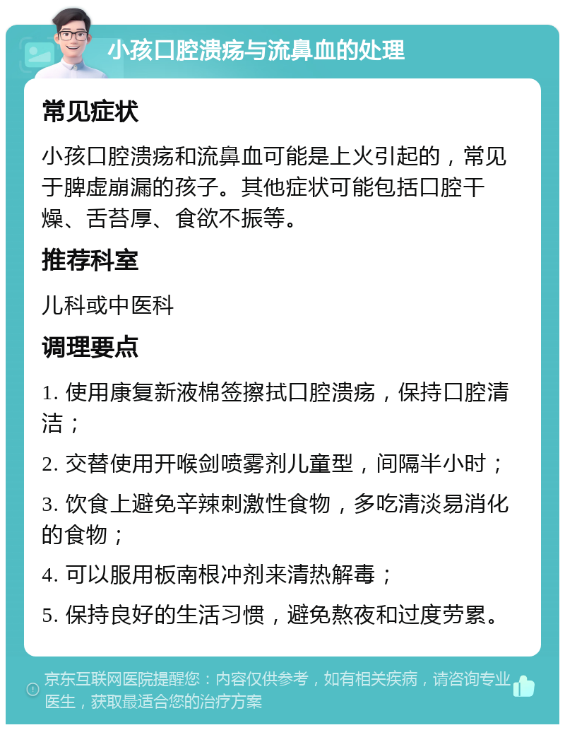 小孩口腔溃疡与流鼻血的处理 常见症状 小孩口腔溃疡和流鼻血可能是上火引起的，常见于脾虚崩漏的孩子。其他症状可能包括口腔干燥、舌苔厚、食欲不振等。 推荐科室 儿科或中医科 调理要点 1. 使用康复新液棉签擦拭口腔溃疡，保持口腔清洁； 2. 交替使用开喉剑喷雾剂儿童型，间隔半小时； 3. 饮食上避免辛辣刺激性食物，多吃清淡易消化的食物； 4. 可以服用板南根冲剂来清热解毒； 5. 保持良好的生活习惯，避免熬夜和过度劳累。