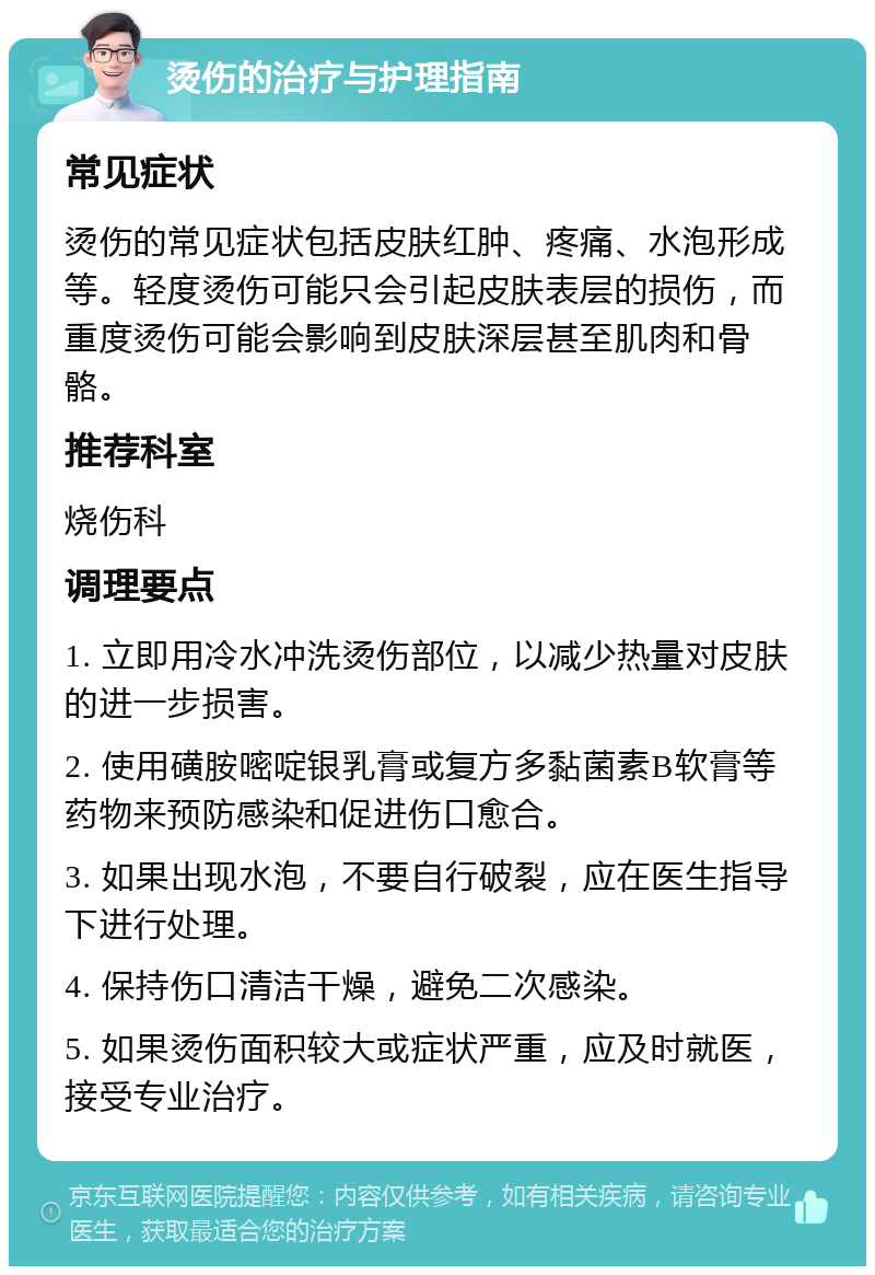 烫伤的治疗与护理指南 常见症状 烫伤的常见症状包括皮肤红肿、疼痛、水泡形成等。轻度烫伤可能只会引起皮肤表层的损伤，而重度烫伤可能会影响到皮肤深层甚至肌肉和骨骼。 推荐科室 烧伤科 调理要点 1. 立即用冷水冲洗烫伤部位，以减少热量对皮肤的进一步损害。 2. 使用磺胺嘧啶银乳膏或复方多黏菌素B软膏等药物来预防感染和促进伤口愈合。 3. 如果出现水泡，不要自行破裂，应在医生指导下进行处理。 4. 保持伤口清洁干燥，避免二次感染。 5. 如果烫伤面积较大或症状严重，应及时就医，接受专业治疗。