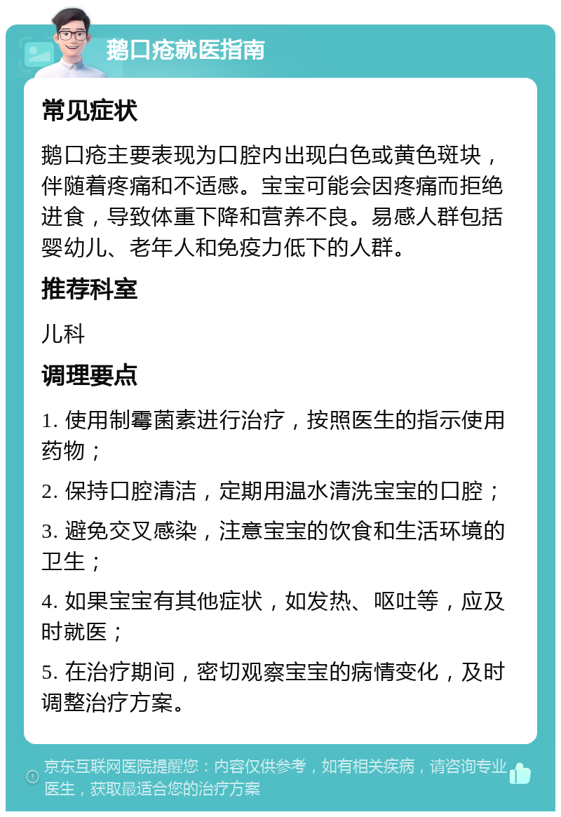 鹅口疮就医指南 常见症状 鹅口疮主要表现为口腔内出现白色或黄色斑块，伴随着疼痛和不适感。宝宝可能会因疼痛而拒绝进食，导致体重下降和营养不良。易感人群包括婴幼儿、老年人和免疫力低下的人群。 推荐科室 儿科 调理要点 1. 使用制霉菌素进行治疗，按照医生的指示使用药物； 2. 保持口腔清洁，定期用温水清洗宝宝的口腔； 3. 避免交叉感染，注意宝宝的饮食和生活环境的卫生； 4. 如果宝宝有其他症状，如发热、呕吐等，应及时就医； 5. 在治疗期间，密切观察宝宝的病情变化，及时调整治疗方案。