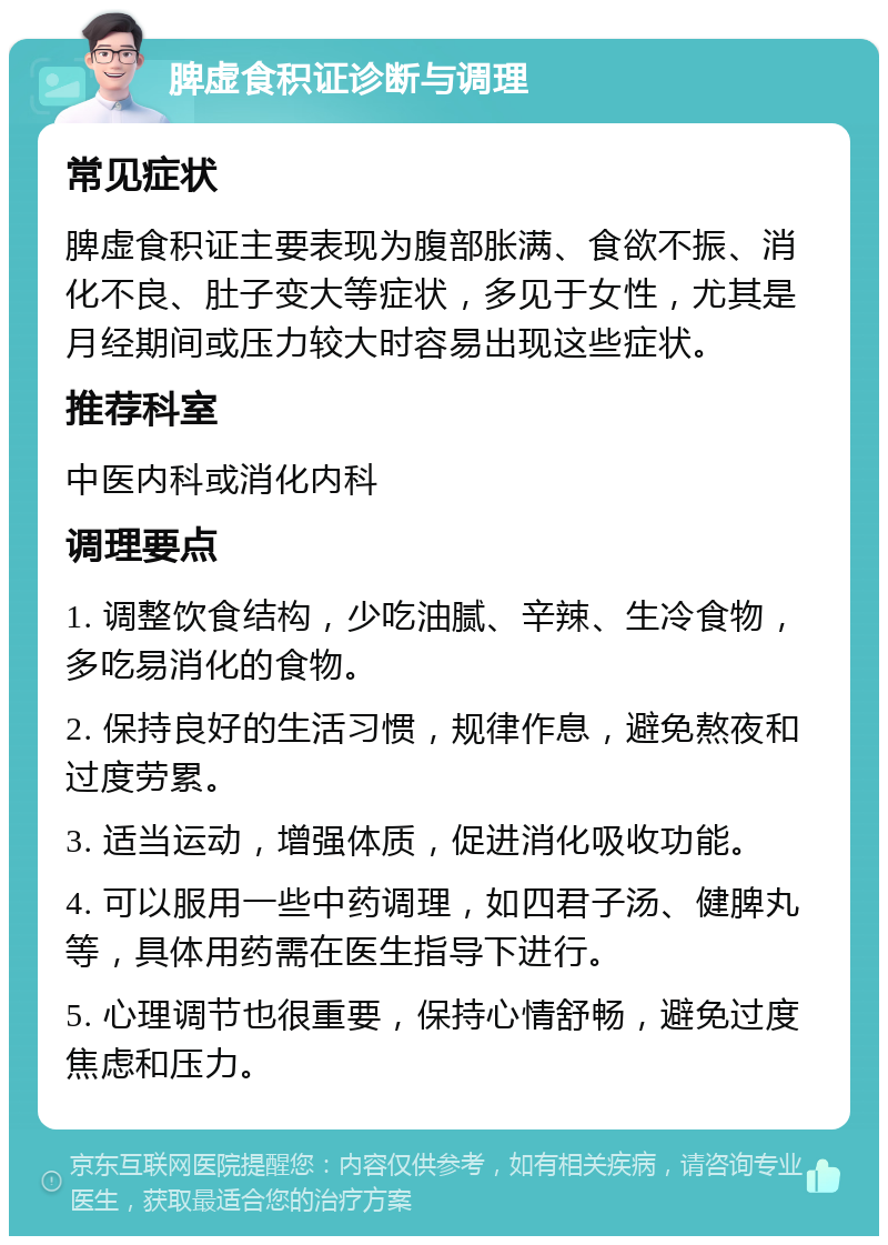 脾虚食积证诊断与调理 常见症状 脾虚食积证主要表现为腹部胀满、食欲不振、消化不良、肚子变大等症状，多见于女性，尤其是月经期间或压力较大时容易出现这些症状。 推荐科室 中医内科或消化内科 调理要点 1. 调整饮食结构，少吃油腻、辛辣、生冷食物，多吃易消化的食物。 2. 保持良好的生活习惯，规律作息，避免熬夜和过度劳累。 3. 适当运动，增强体质，促进消化吸收功能。 4. 可以服用一些中药调理，如四君子汤、健脾丸等，具体用药需在医生指导下进行。 5. 心理调节也很重要，保持心情舒畅，避免过度焦虑和压力。