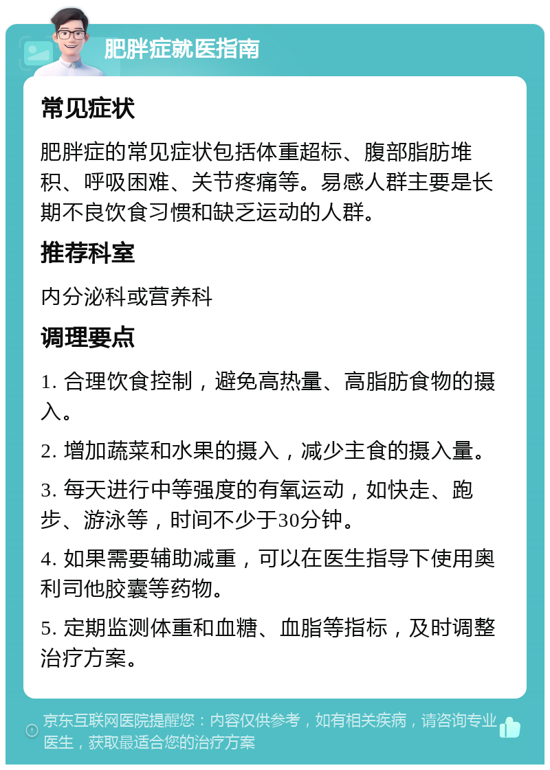 肥胖症就医指南 常见症状 肥胖症的常见症状包括体重超标、腹部脂肪堆积、呼吸困难、关节疼痛等。易感人群主要是长期不良饮食习惯和缺乏运动的人群。 推荐科室 内分泌科或营养科 调理要点 1. 合理饮食控制，避免高热量、高脂肪食物的摄入。 2. 增加蔬菜和水果的摄入，减少主食的摄入量。 3. 每天进行中等强度的有氧运动，如快走、跑步、游泳等，时间不少于30分钟。 4. 如果需要辅助减重，可以在医生指导下使用奥利司他胶囊等药物。 5. 定期监测体重和血糖、血脂等指标，及时调整治疗方案。