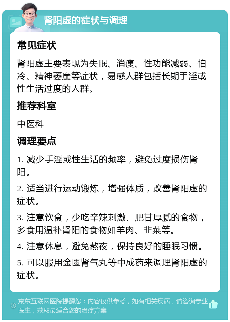 肾阳虚的症状与调理 常见症状 肾阳虚主要表现为失眠、消瘦、性功能减弱、怕冷、精神萎靡等症状，易感人群包括长期手淫或性生活过度的人群。 推荐科室 中医科 调理要点 1. 减少手淫或性生活的频率，避免过度损伤肾阳。 2. 适当进行运动锻炼，增强体质，改善肾阳虚的症状。 3. 注意饮食，少吃辛辣刺激、肥甘厚腻的食物，多食用温补肾阳的食物如羊肉、韭菜等。 4. 注意休息，避免熬夜，保持良好的睡眠习惯。 5. 可以服用金匮肾气丸等中成药来调理肾阳虚的症状。