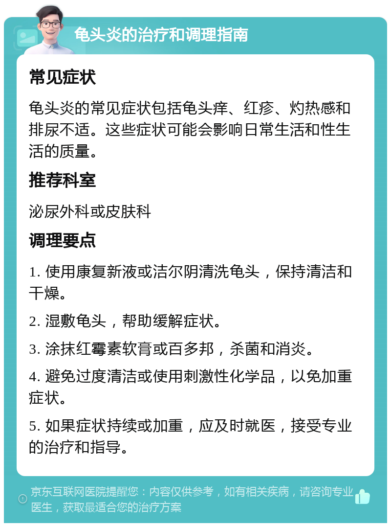 龟头炎的治疗和调理指南 常见症状 龟头炎的常见症状包括龟头痒、红疹、灼热感和排尿不适。这些症状可能会影响日常生活和性生活的质量。 推荐科室 泌尿外科或皮肤科 调理要点 1. 使用康复新液或洁尔阴清洗龟头，保持清洁和干燥。 2. 湿敷龟头，帮助缓解症状。 3. 涂抹红霉素软膏或百多邦，杀菌和消炎。 4. 避免过度清洁或使用刺激性化学品，以免加重症状。 5. 如果症状持续或加重，应及时就医，接受专业的治疗和指导。