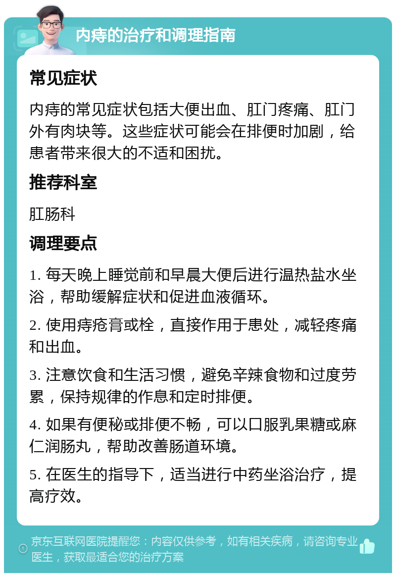 内痔的治疗和调理指南 常见症状 内痔的常见症状包括大便出血、肛门疼痛、肛门外有肉块等。这些症状可能会在排便时加剧，给患者带来很大的不适和困扰。 推荐科室 肛肠科 调理要点 1. 每天晚上睡觉前和早晨大便后进行温热盐水坐浴，帮助缓解症状和促进血液循环。 2. 使用痔疮膏或栓，直接作用于患处，减轻疼痛和出血。 3. 注意饮食和生活习惯，避免辛辣食物和过度劳累，保持规律的作息和定时排便。 4. 如果有便秘或排便不畅，可以口服乳果糖或麻仁润肠丸，帮助改善肠道环境。 5. 在医生的指导下，适当进行中药坐浴治疗，提高疗效。