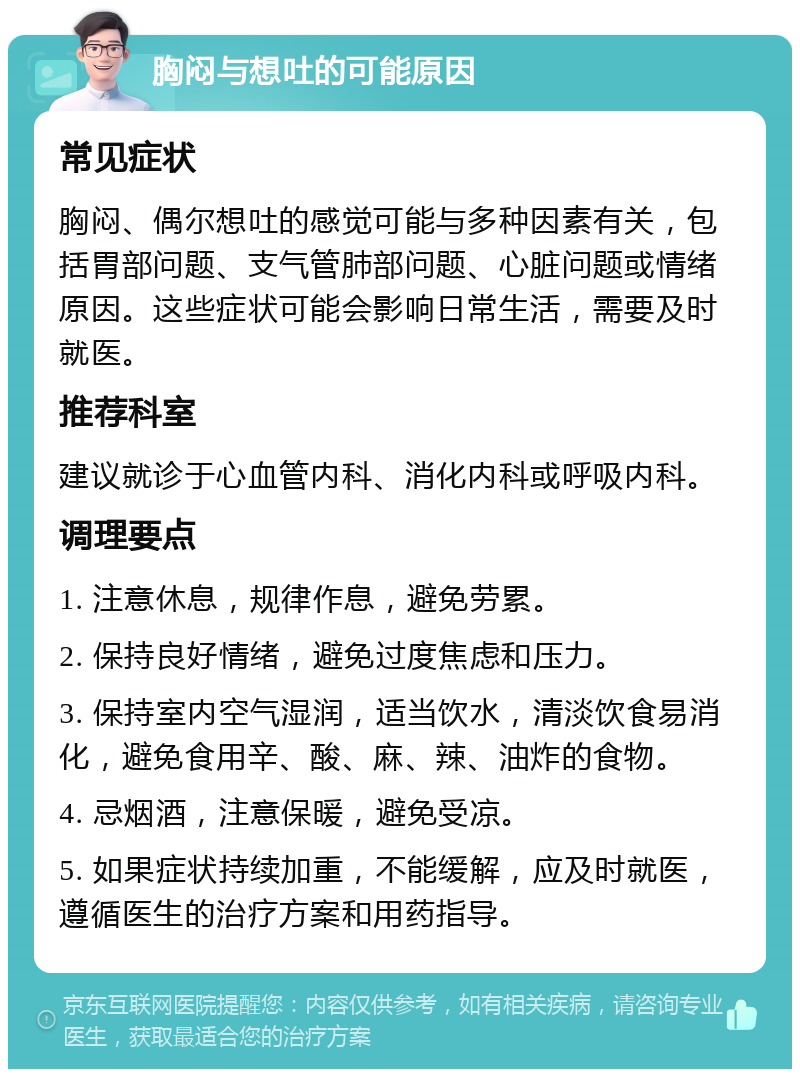 胸闷与想吐的可能原因 常见症状 胸闷、偶尔想吐的感觉可能与多种因素有关，包括胃部问题、支气管肺部问题、心脏问题或情绪原因。这些症状可能会影响日常生活，需要及时就医。 推荐科室 建议就诊于心血管内科、消化内科或呼吸内科。 调理要点 1. 注意休息，规律作息，避免劳累。 2. 保持良好情绪，避免过度焦虑和压力。 3. 保持室内空气湿润，适当饮水，清淡饮食易消化，避免食用辛、酸、麻、辣、油炸的食物。 4. 忌烟酒，注意保暖，避免受凉。 5. 如果症状持续加重，不能缓解，应及时就医，遵循医生的治疗方案和用药指导。