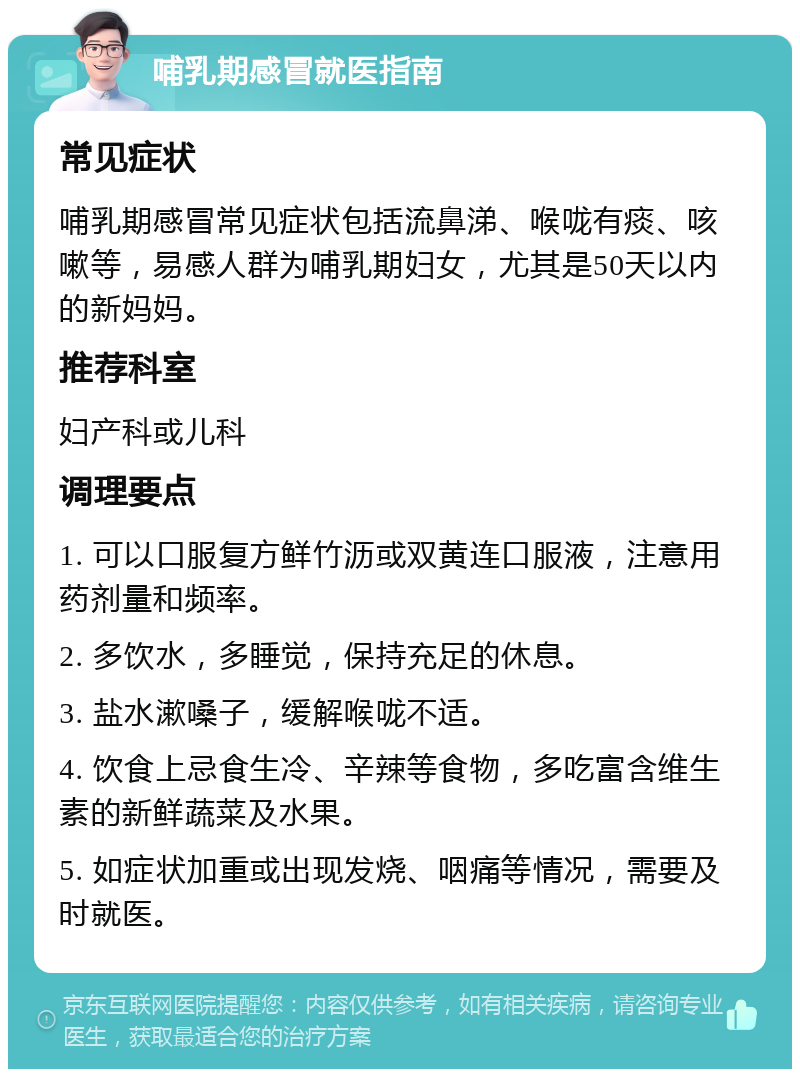 哺乳期感冒就医指南 常见症状 哺乳期感冒常见症状包括流鼻涕、喉咙有痰、咳嗽等，易感人群为哺乳期妇女，尤其是50天以内的新妈妈。 推荐科室 妇产科或儿科 调理要点 1. 可以口服复方鲜竹沥或双黄连口服液，注意用药剂量和频率。 2. 多饮水，多睡觉，保持充足的休息。 3. 盐水漱嗓子，缓解喉咙不适。 4. 饮食上忌食生冷、辛辣等食物，多吃富含维生素的新鲜蔬菜及水果。 5. 如症状加重或出现发烧、咽痛等情况，需要及时就医。