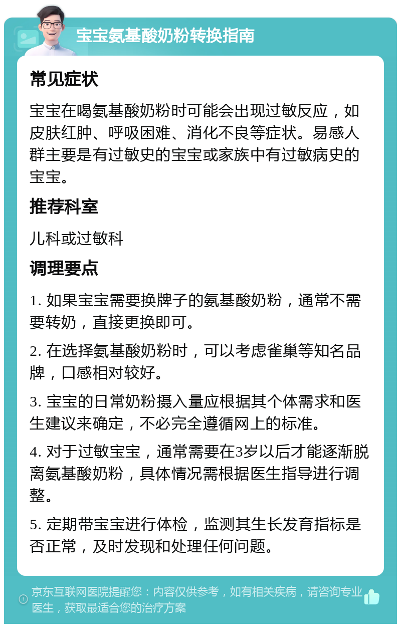 宝宝氨基酸奶粉转换指南 常见症状 宝宝在喝氨基酸奶粉时可能会出现过敏反应，如皮肤红肿、呼吸困难、消化不良等症状。易感人群主要是有过敏史的宝宝或家族中有过敏病史的宝宝。 推荐科室 儿科或过敏科 调理要点 1. 如果宝宝需要换牌子的氨基酸奶粉，通常不需要转奶，直接更换即可。 2. 在选择氨基酸奶粉时，可以考虑雀巢等知名品牌，口感相对较好。 3. 宝宝的日常奶粉摄入量应根据其个体需求和医生建议来确定，不必完全遵循网上的标准。 4. 对于过敏宝宝，通常需要在3岁以后才能逐渐脱离氨基酸奶粉，具体情况需根据医生指导进行调整。 5. 定期带宝宝进行体检，监测其生长发育指标是否正常，及时发现和处理任何问题。