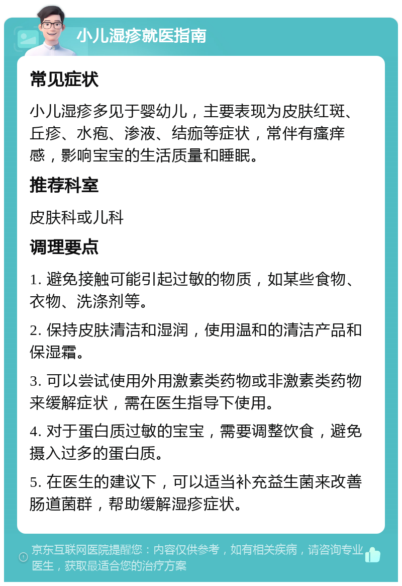 小儿湿疹就医指南 常见症状 小儿湿疹多见于婴幼儿，主要表现为皮肤红斑、丘疹、水疱、渗液、结痂等症状，常伴有瘙痒感，影响宝宝的生活质量和睡眠。 推荐科室 皮肤科或儿科 调理要点 1. 避免接触可能引起过敏的物质，如某些食物、衣物、洗涤剂等。 2. 保持皮肤清洁和湿润，使用温和的清洁产品和保湿霜。 3. 可以尝试使用外用激素类药物或非激素类药物来缓解症状，需在医生指导下使用。 4. 对于蛋白质过敏的宝宝，需要调整饮食，避免摄入过多的蛋白质。 5. 在医生的建议下，可以适当补充益生菌来改善肠道菌群，帮助缓解湿疹症状。