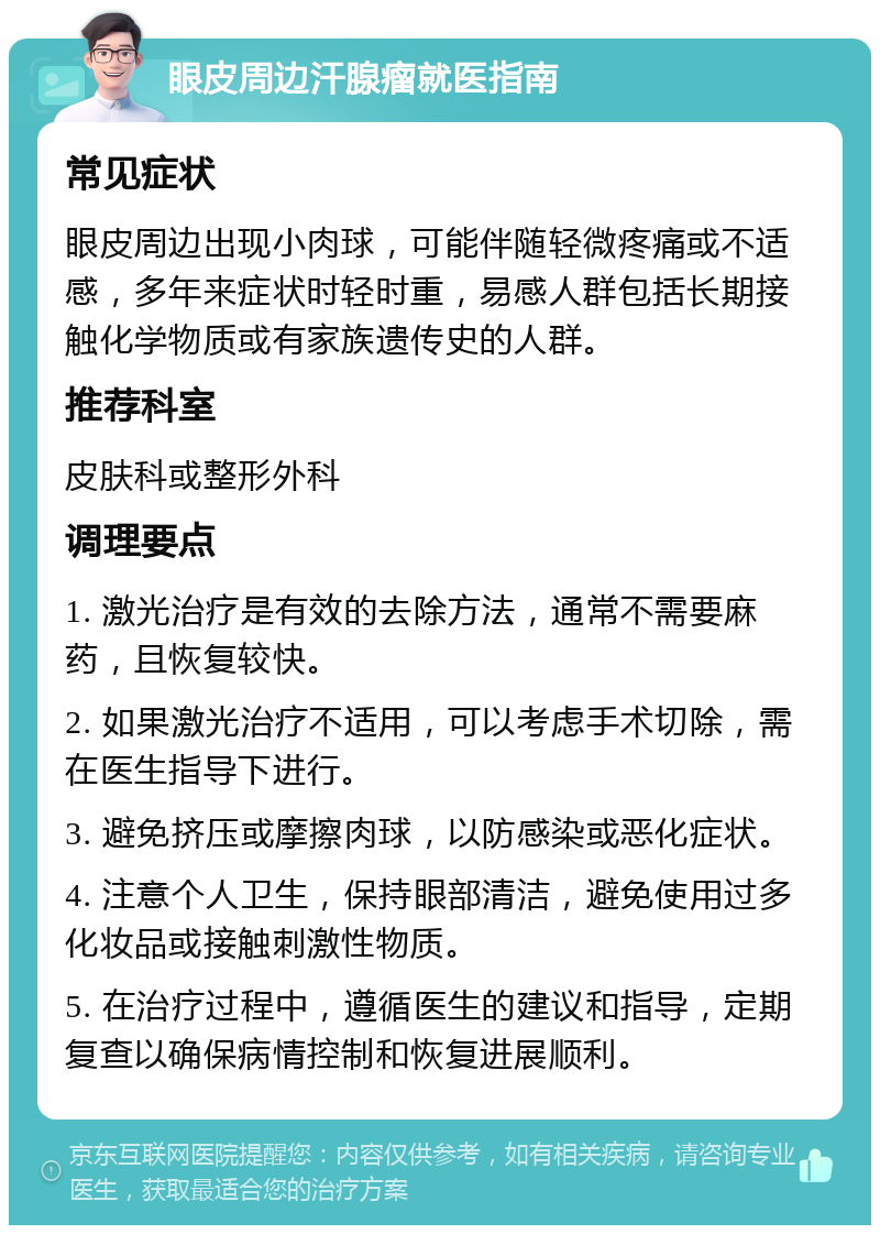 眼皮周边汗腺瘤就医指南 常见症状 眼皮周边出现小肉球，可能伴随轻微疼痛或不适感，多年来症状时轻时重，易感人群包括长期接触化学物质或有家族遗传史的人群。 推荐科室 皮肤科或整形外科 调理要点 1. 激光治疗是有效的去除方法，通常不需要麻药，且恢复较快。 2. 如果激光治疗不适用，可以考虑手术切除，需在医生指导下进行。 3. 避免挤压或摩擦肉球，以防感染或恶化症状。 4. 注意个人卫生，保持眼部清洁，避免使用过多化妆品或接触刺激性物质。 5. 在治疗过程中，遵循医生的建议和指导，定期复查以确保病情控制和恢复进展顺利。