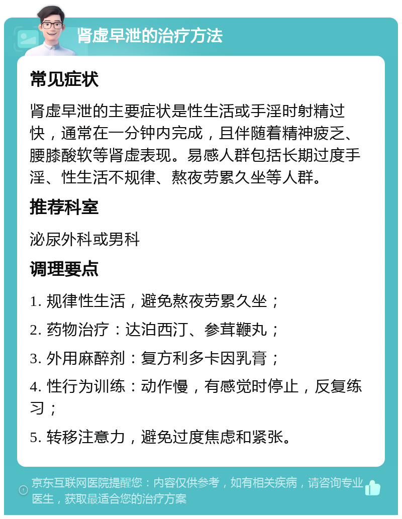 肾虚早泄的治疗方法 常见症状 肾虚早泄的主要症状是性生活或手淫时射精过快，通常在一分钟内完成，且伴随着精神疲乏、腰膝酸软等肾虚表现。易感人群包括长期过度手淫、性生活不规律、熬夜劳累久坐等人群。 推荐科室 泌尿外科或男科 调理要点 1. 规律性生活，避免熬夜劳累久坐； 2. 药物治疗：达泊西汀、参茸鞭丸； 3. 外用麻醉剂：复方利多卡因乳膏； 4. 性行为训练：动作慢，有感觉时停止，反复练习； 5. 转移注意力，避免过度焦虑和紧张。