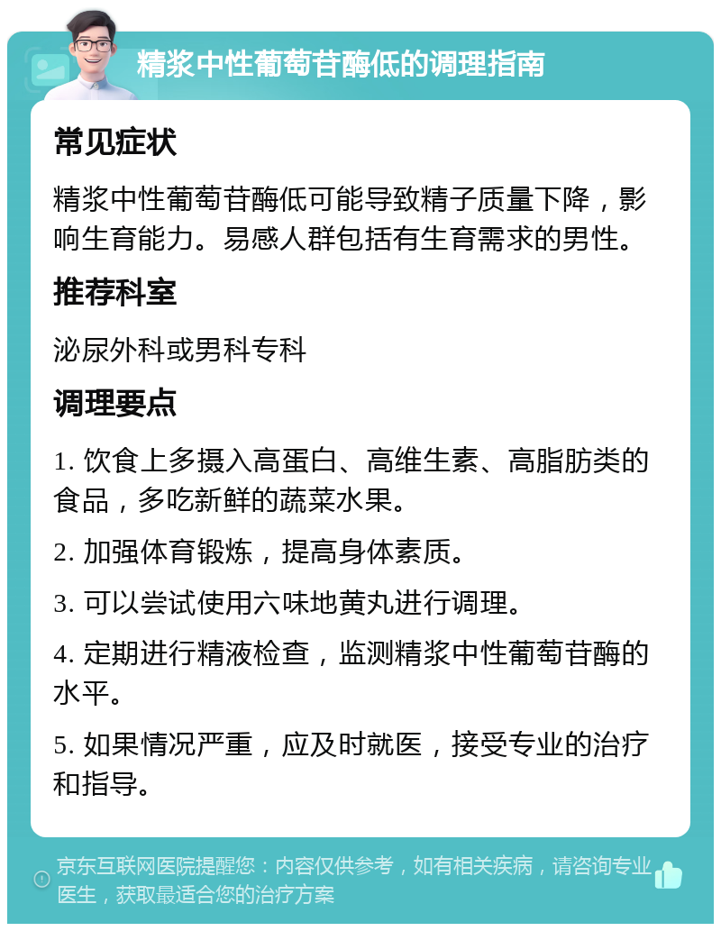 精浆中性葡萄苷酶低的调理指南 常见症状 精浆中性葡萄苷酶低可能导致精子质量下降，影响生育能力。易感人群包括有生育需求的男性。 推荐科室 泌尿外科或男科专科 调理要点 1. 饮食上多摄入高蛋白、高维生素、高脂肪类的食品，多吃新鲜的蔬菜水果。 2. 加强体育锻炼，提高身体素质。 3. 可以尝试使用六味地黄丸进行调理。 4. 定期进行精液检查，监测精浆中性葡萄苷酶的水平。 5. 如果情况严重，应及时就医，接受专业的治疗和指导。