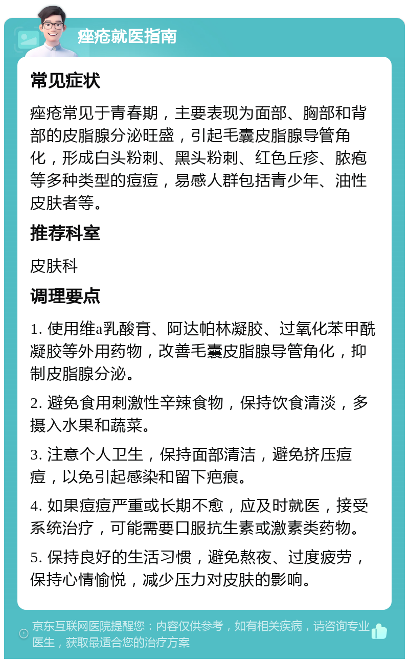 痤疮就医指南 常见症状 痤疮常见于青春期，主要表现为面部、胸部和背部的皮脂腺分泌旺盛，引起毛囊皮脂腺导管角化，形成白头粉刺、黑头粉刺、红色丘疹、脓疱等多种类型的痘痘，易感人群包括青少年、油性皮肤者等。 推荐科室 皮肤科 调理要点 1. 使用维a乳酸膏、阿达帕林凝胶、过氧化苯甲酰凝胶等外用药物，改善毛囊皮脂腺导管角化，抑制皮脂腺分泌。 2. 避免食用刺激性辛辣食物，保持饮食清淡，多摄入水果和蔬菜。 3. 注意个人卫生，保持面部清洁，避免挤压痘痘，以免引起感染和留下疤痕。 4. 如果痘痘严重或长期不愈，应及时就医，接受系统治疗，可能需要口服抗生素或激素类药物。 5. 保持良好的生活习惯，避免熬夜、过度疲劳，保持心情愉悦，减少压力对皮肤的影响。