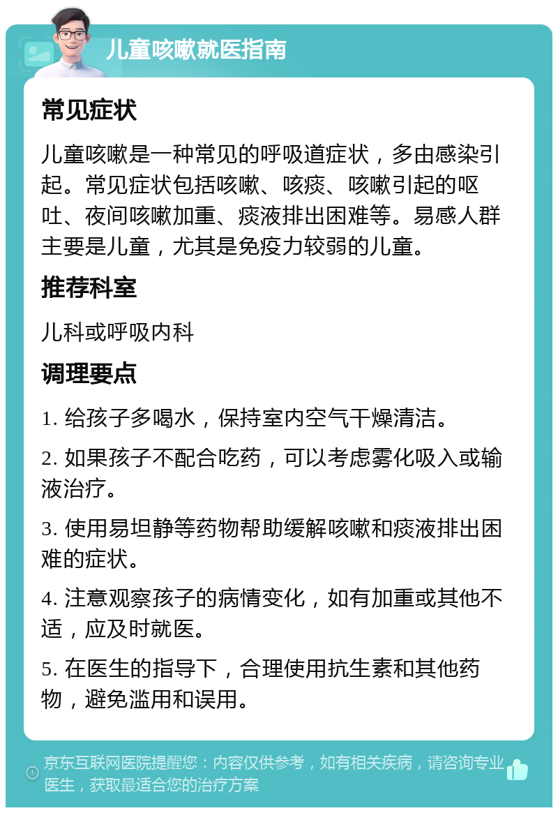 儿童咳嗽就医指南 常见症状 儿童咳嗽是一种常见的呼吸道症状，多由感染引起。常见症状包括咳嗽、咳痰、咳嗽引起的呕吐、夜间咳嗽加重、痰液排出困难等。易感人群主要是儿童，尤其是免疫力较弱的儿童。 推荐科室 儿科或呼吸内科 调理要点 1. 给孩子多喝水，保持室内空气干燥清洁。 2. 如果孩子不配合吃药，可以考虑雾化吸入或输液治疗。 3. 使用易坦静等药物帮助缓解咳嗽和痰液排出困难的症状。 4. 注意观察孩子的病情变化，如有加重或其他不适，应及时就医。 5. 在医生的指导下，合理使用抗生素和其他药物，避免滥用和误用。