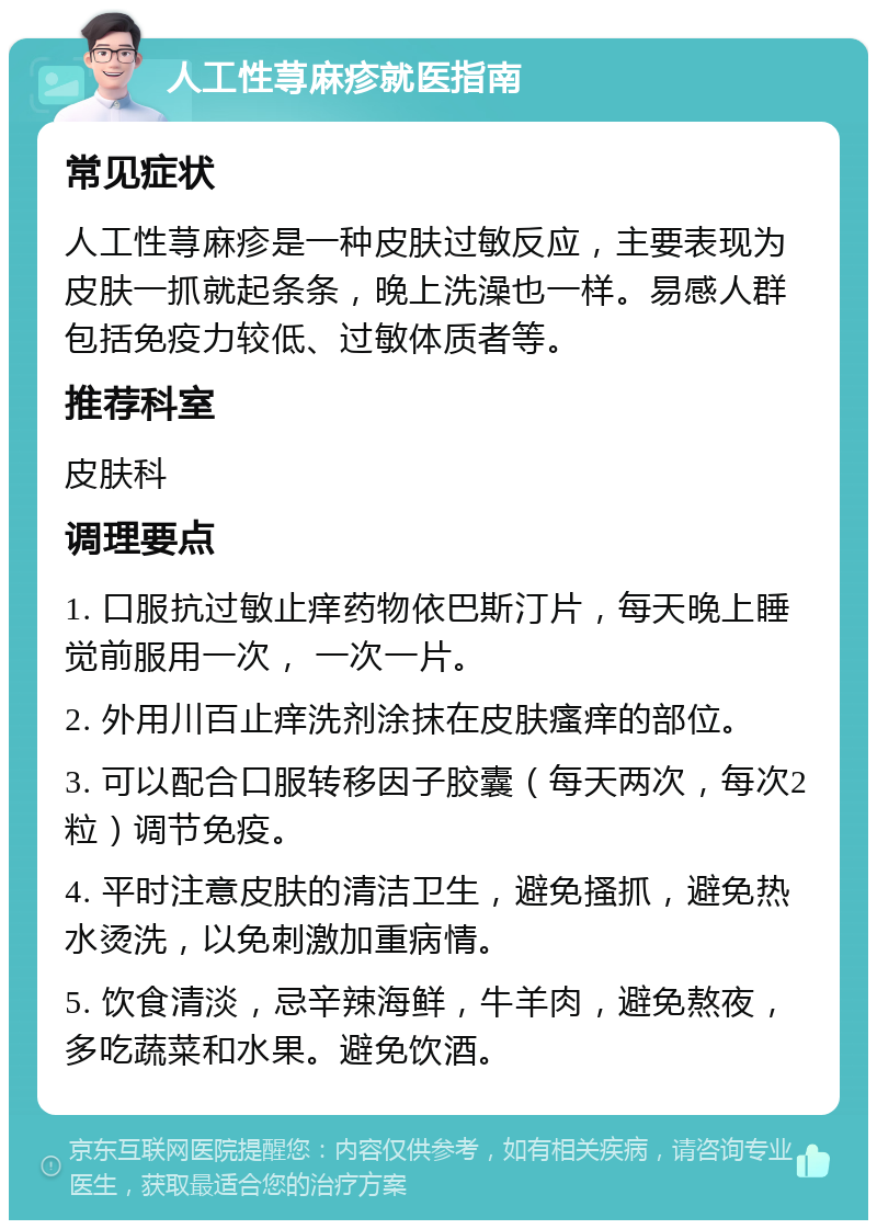 人工性荨麻疹就医指南 常见症状 人工性荨麻疹是一种皮肤过敏反应，主要表现为皮肤一抓就起条条，晚上洗澡也一样。易感人群包括免疫力较低、过敏体质者等。 推荐科室 皮肤科 调理要点 1. 口服抗过敏止痒药物依巴斯汀片，每天晚上睡觉前服用一次， 一次一片。 2. 外用川百止痒洗剂涂抹在皮肤瘙痒的部位。 3. 可以配合口服转移因子胶囊（每天两次，每次2粒）调节免疫。 4. 平时注意皮肤的清洁卫生，避免搔抓，避免热水烫洗，以免刺激加重病情。 5. 饮食清淡，忌辛辣海鲜，牛羊肉，避免熬夜，多吃蔬菜和水果。避免饮酒。