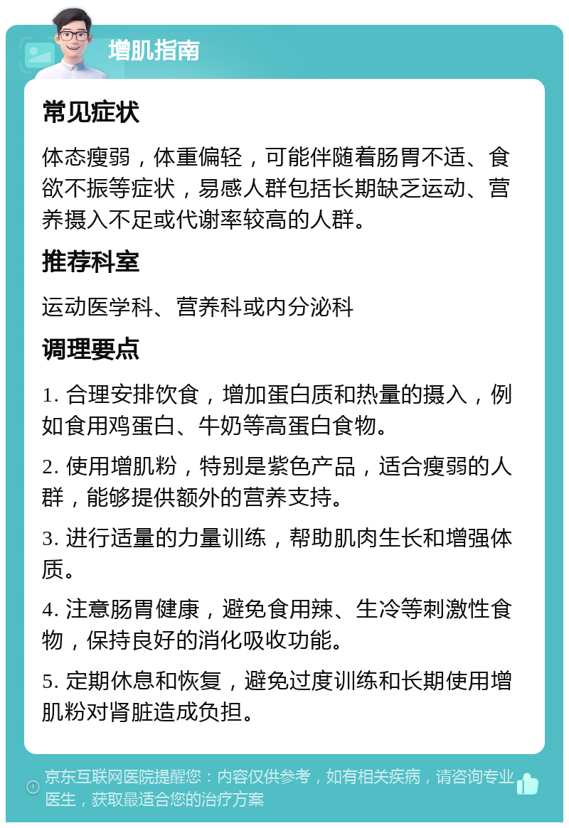 增肌指南 常见症状 体态瘦弱，体重偏轻，可能伴随着肠胃不适、食欲不振等症状，易感人群包括长期缺乏运动、营养摄入不足或代谢率较高的人群。 推荐科室 运动医学科、营养科或内分泌科 调理要点 1. 合理安排饮食，增加蛋白质和热量的摄入，例如食用鸡蛋白、牛奶等高蛋白食物。 2. 使用增肌粉，特别是紫色产品，适合瘦弱的人群，能够提供额外的营养支持。 3. 进行适量的力量训练，帮助肌肉生长和增强体质。 4. 注意肠胃健康，避免食用辣、生冷等刺激性食物，保持良好的消化吸收功能。 5. 定期休息和恢复，避免过度训练和长期使用增肌粉对肾脏造成负担。