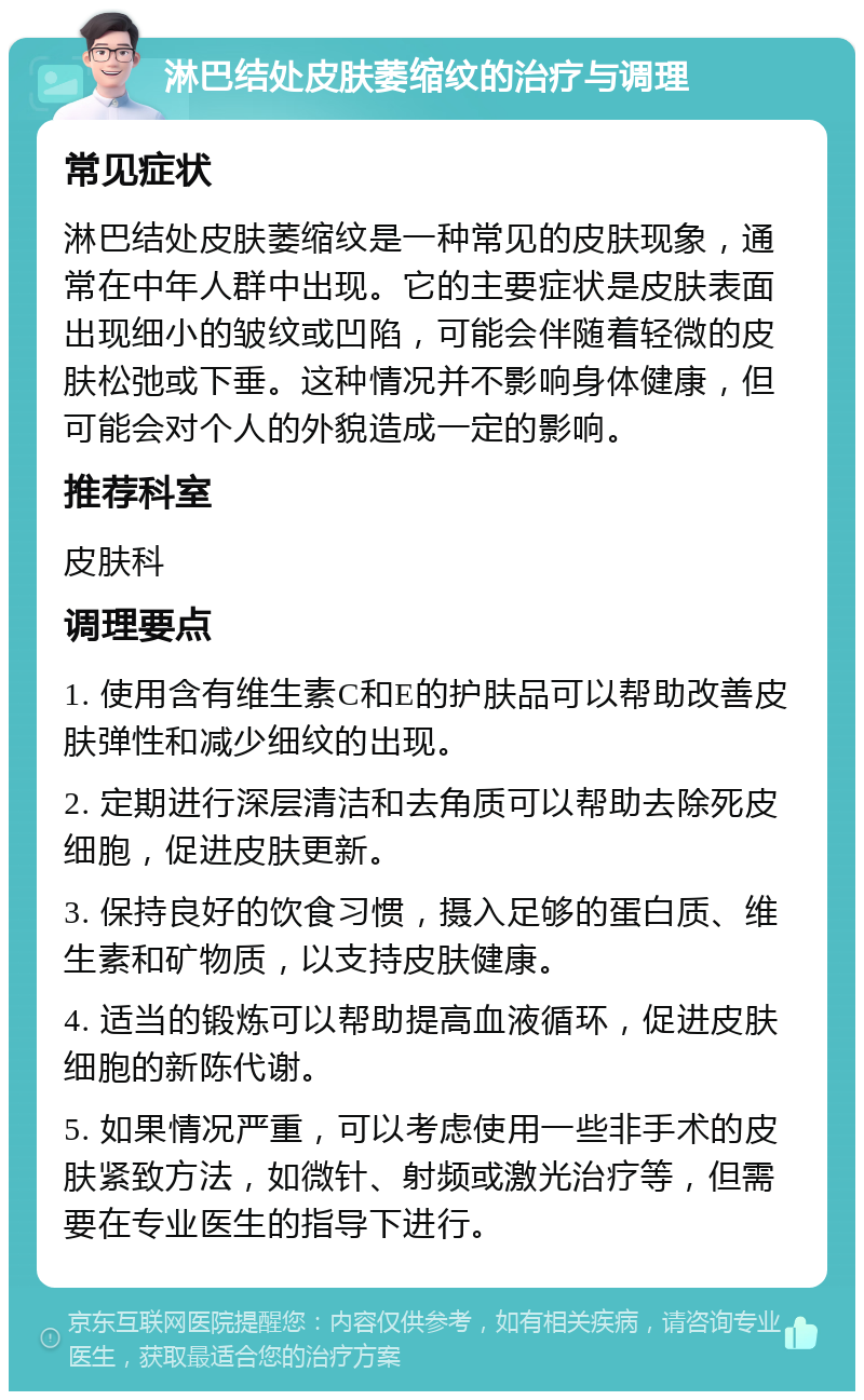 淋巴结处皮肤萎缩纹的治疗与调理 常见症状 淋巴结处皮肤萎缩纹是一种常见的皮肤现象，通常在中年人群中出现。它的主要症状是皮肤表面出现细小的皱纹或凹陷，可能会伴随着轻微的皮肤松弛或下垂。这种情况并不影响身体健康，但可能会对个人的外貌造成一定的影响。 推荐科室 皮肤科 调理要点 1. 使用含有维生素C和E的护肤品可以帮助改善皮肤弹性和减少细纹的出现。 2. 定期进行深层清洁和去角质可以帮助去除死皮细胞，促进皮肤更新。 3. 保持良好的饮食习惯，摄入足够的蛋白质、维生素和矿物质，以支持皮肤健康。 4. 适当的锻炼可以帮助提高血液循环，促进皮肤细胞的新陈代谢。 5. 如果情况严重，可以考虑使用一些非手术的皮肤紧致方法，如微针、射频或激光治疗等，但需要在专业医生的指导下进行。