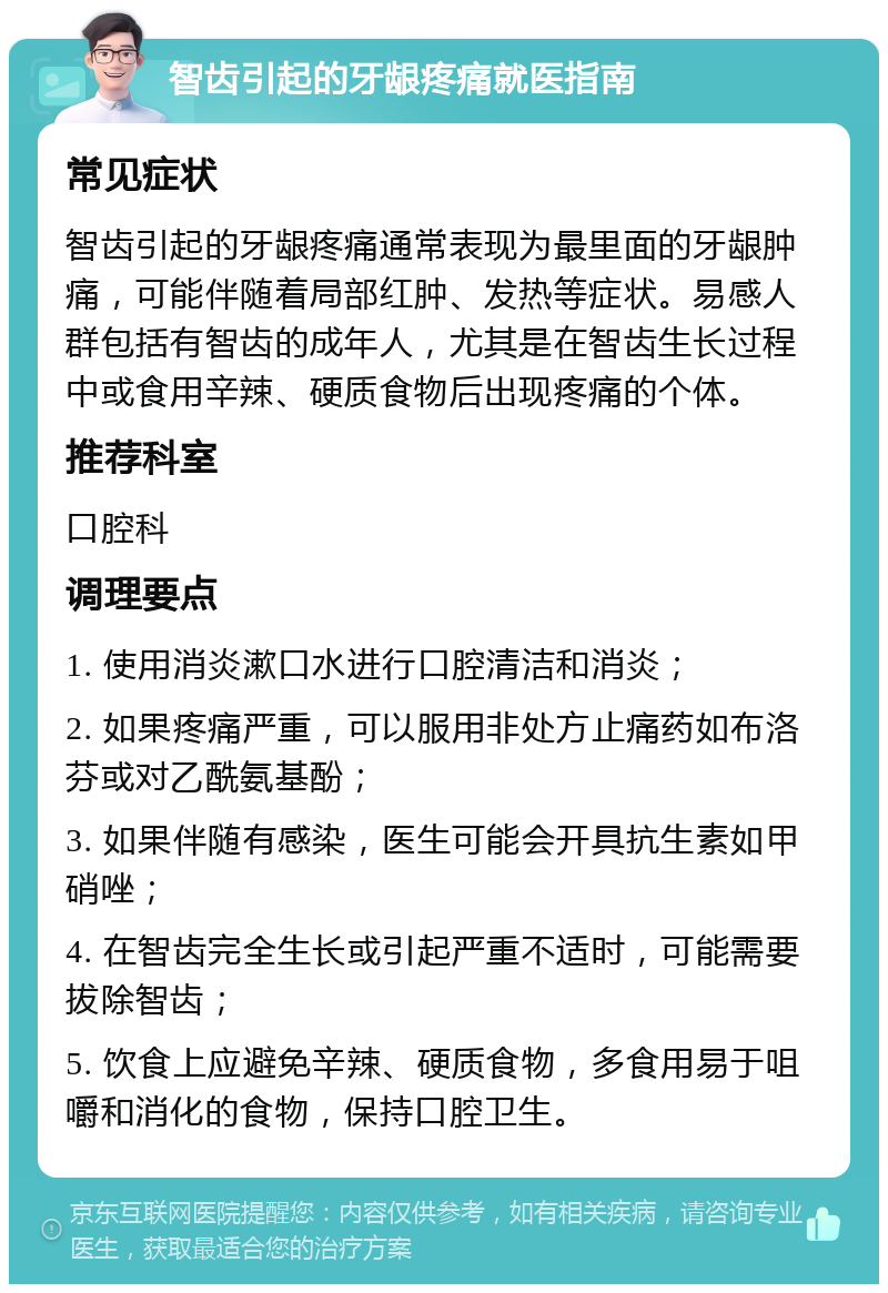 智齿引起的牙龈疼痛就医指南 常见症状 智齿引起的牙龈疼痛通常表现为最里面的牙龈肿痛，可能伴随着局部红肿、发热等症状。易感人群包括有智齿的成年人，尤其是在智齿生长过程中或食用辛辣、硬质食物后出现疼痛的个体。 推荐科室 口腔科 调理要点 1. 使用消炎漱口水进行口腔清洁和消炎； 2. 如果疼痛严重，可以服用非处方止痛药如布洛芬或对乙酰氨基酚； 3. 如果伴随有感染，医生可能会开具抗生素如甲硝唑； 4. 在智齿完全生长或引起严重不适时，可能需要拔除智齿； 5. 饮食上应避免辛辣、硬质食物，多食用易于咀嚼和消化的食物，保持口腔卫生。