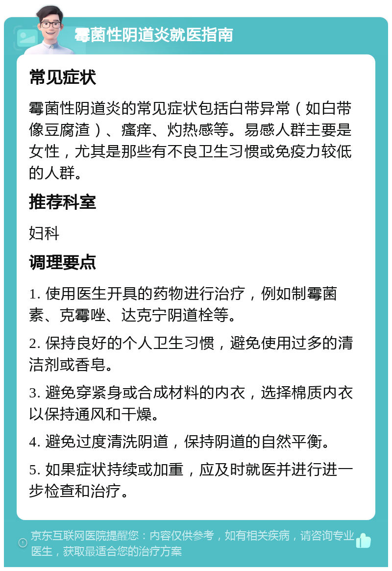 霉菌性阴道炎就医指南 常见症状 霉菌性阴道炎的常见症状包括白带异常（如白带像豆腐渣）、瘙痒、灼热感等。易感人群主要是女性，尤其是那些有不良卫生习惯或免疫力较低的人群。 推荐科室 妇科 调理要点 1. 使用医生开具的药物进行治疗，例如制霉菌素、克霉唑、达克宁阴道栓等。 2. 保持良好的个人卫生习惯，避免使用过多的清洁剂或香皂。 3. 避免穿紧身或合成材料的内衣，选择棉质内衣以保持通风和干燥。 4. 避免过度清洗阴道，保持阴道的自然平衡。 5. 如果症状持续或加重，应及时就医并进行进一步检查和治疗。